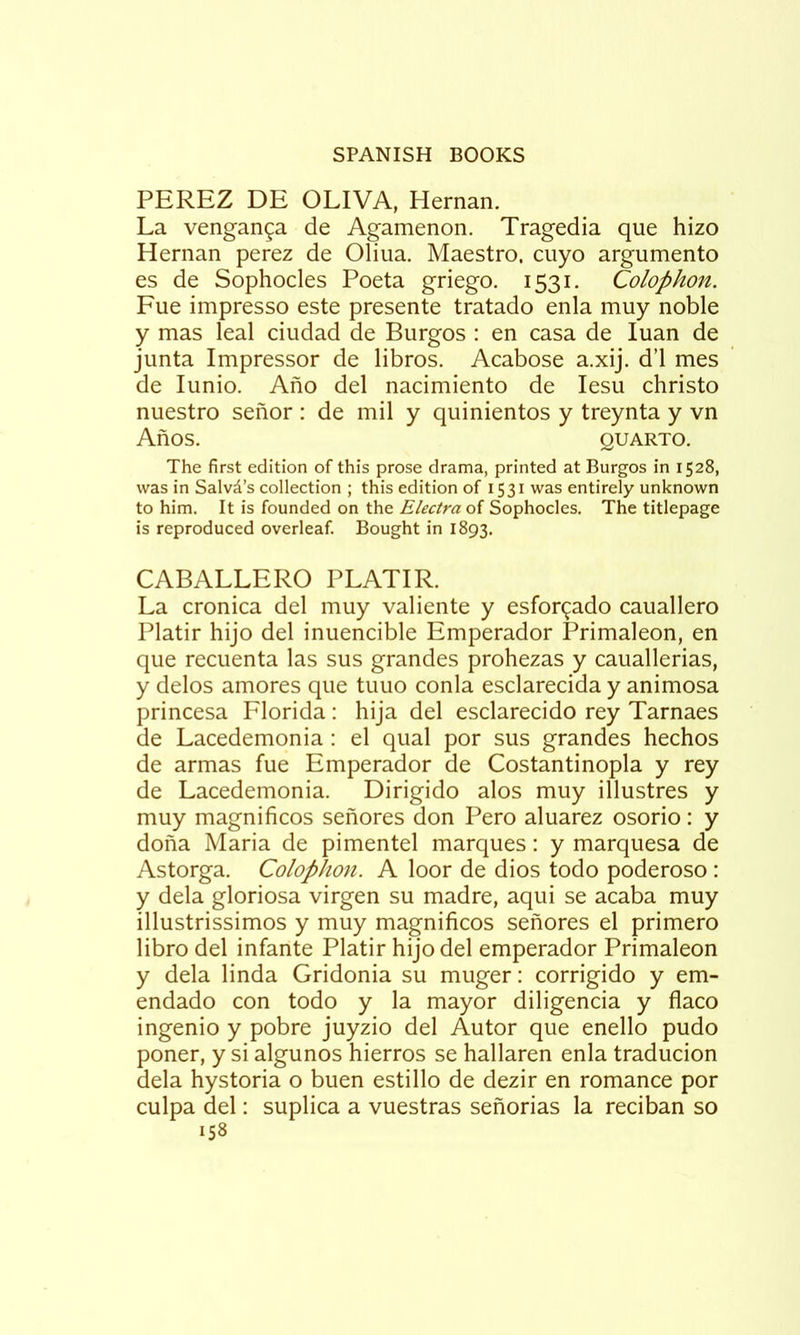 PEREZ DE OLIVA, Hernan. La venganga de Agamenon. Tragedia que hizo Hernan perez de Oliua. Maestro, cuyo argumento es de Sophocles Poeta griego. 1531. Colophon. Fue impresso este presente tratado enla muy noble y mas leal ciudad de Burgos : en casa de luan de junta Impressor de libros. Acabose a.xij. d’l mes de lunio. Afio del nacimiento de lesu christo nuestro senor : de mil y quinientos y treynta y vn AnOS. QUARTO. The first edition of this prose drama, printed at Burgos in 1528, was in Salvd’s collection ; this edition of 1531 was entirely unknown to him. It is founded on the of Sophocles. The titlepage is reproduced overleaf. Bought in 1893. CABALLERO PLATIR. La cronica del muy valiente y esfor^ado cauallero Platir hijo del inuencible Emperador Primaleon, en que recuenta las sus grandes prohezas y cauallerias, y delos amores que tuuo conla esclarecida y animosa princesa Florida: hija del esclarecido rey Tarnaes de Lacedemonia : el qual por sus grandes hechos de armas fue Emperador de Costantinopla y rey de Lacedemonia. Dirigido alos muy illustres y muy magnificos senores don Pero aluarez osorio: y dona Maria de pimentel marques: y marquesa de Astorga. Colophon. A loor de dios todo poderoso : y dela gloriosa virgen su madre, aqui se acaba muy illustrissimos y muy magnificos senores el primero libro del infante Platir hijo del emperador Primaleon y dela linda Gridonia su muger: corrigido y em- endado con todo y la mayor diligencia y flaco ingenio y pobre juyzio del Autor que enello pudo poner, y si algunos hierros se hallaren enla traducion dela hystoria o buen estillo de dezir en romance por culpa del: suplica a vuestras senorias la reciban so