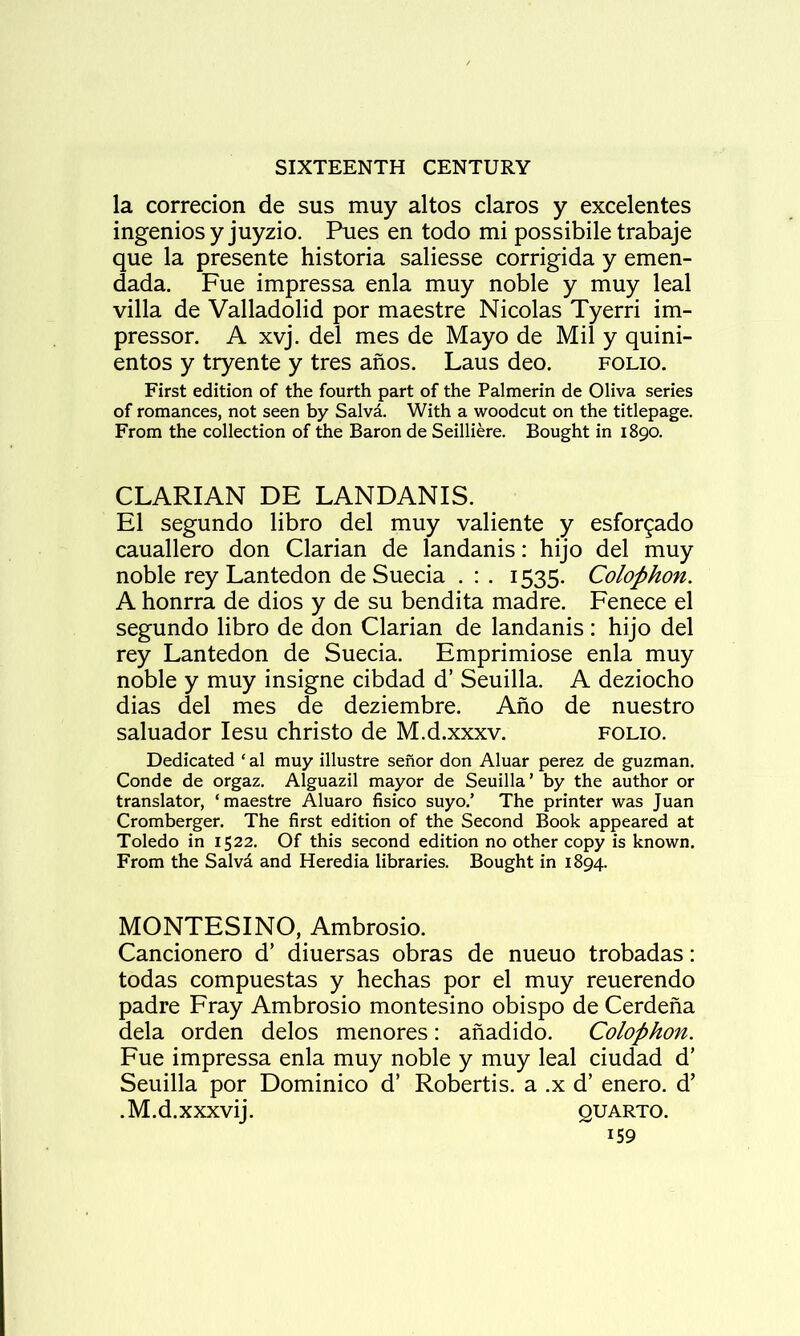 la corredon de sus muy altos claros y excelentes ingeniosy juyzio. Pues en todo mi possibile trabaje que la presente historia saliesse corrigida y emen- dada. Fue impressa enla muy noble y muy leal villa de Valladolid por maestre Nicolas Tyerri im- pressor, A xvj. del mes de Mayo de Mil y quini- entos y tryente y tres anos. Laus deo. folio. First edition of the fourth part of the Palmerin de Oliva series of romances, not seen by Salvd. With a woodcut on the titlepage. From the collection of the Baron de Seilliere. Bought in 1890. CLARIAN DE LANDANIS. El segundo libro del muy valiente y esfor^ado cauallero don Clarian de landanis: hijo del muy noble rey Lantedon de Suecia . : . 1535. Colophon. A honrra de dios y de su bendita madre. Fenece el segundo libro de don Clarian de landanis: hijo del rey Lantedon de Suecia. Emprimiose enla muy noble y muy insigne cibdad d’ Seuilla. A deziocho dias del mes de deziembre. Ano de nuestro saluador lesu christo de M.d.xxxv. folio. Dedicated ‘ al muy illustre senor don Aluar perez de guzman. Conde de orgaz. Alguazil mayor de Seuilla’ by the author or translator, ‘maestre Aluaro fisico suyo.’ The printer was Juan Cromberger. The first edition of the Second Book appeared at Toledo in 1522. Of this second edition no other copy is known. From the Salvd and Heredia libraries. Bought in 1894. MONTESINO, Ambrosio. Cancionero d’ diuersas obras de nueuo trobadas: todas compuestas y hechas por el muy reuerendo padre Fray Ambrosio montesino obispo de Cerdena dela orden delos menores: anadido. Colophon. Fue impressa enla muy noble y muy leal ciudad d’ Seuilla por Dominico d’ Robertis. a .x d’ enero. d’ . M. d. XXXvij. QUARTO.