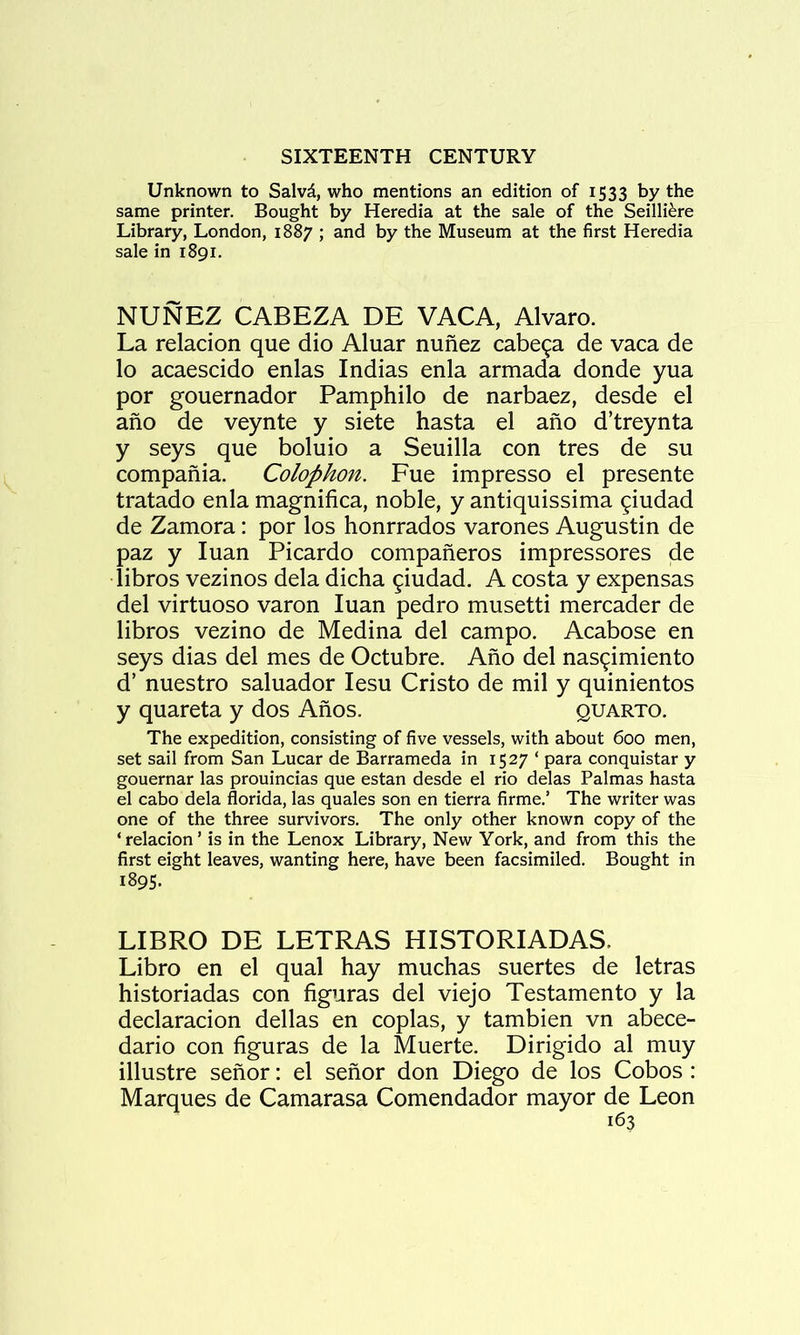 Unknown to Salvd, who mentions an edition of 1533 by the same printer. Bought by Heredia at the sale of the Seilli^re Library, London, 1887 ; and by the Museum at the first Heredia sale in 1891. NUNEZ CABEZA DE VACA, Alvaro. La relacion que dio Aluar nunez cabe^a de vaca de lo acaescido enlas Indias enla armada donde yua por gouernador Pamphilo de narbaez, desde el ano de veynte y siete hasta el afio d’treynta y seys que boluio a Seuilla con tres de su compania. Colophon. Fue impresso el presente tratado enla magnifica, noble, y antiquissima ^iudad de Zamora: por los honrrados varones Augustin de paz y luan Picardo compafieros impressores de libros vezinos dela dicha ^iudad. A costa y expensas del virtuoso varon luan pedro musetti mercader de libros vezino de Medina del campo. Acabose en seys dias del mes de Octubre. Ano del nas^imiento d’ nuestro saluador lesu Cristo de mil y quinientos y quareta y dos Anos. quarto. The expedition, consisting of five vessels, with about 600 men, set sail from San Lucar de Barrameda in 1527 ‘ para conquistar y gouernar las prouincias que estan desde el rio delas Palmas hasta el cabo dela florida, las quales son en tierra firme.’ The writer was one of the three survivors. The only other known copy of the ‘relacion’ is in the Lenox Library, New York, and from this the first eight leaves, wanting here, have been facsimiled. Bought in 1895. LIBRO DE LETRAS HISTORIADAS. Libro en el qual hay muchas suertes de letras historiadas con figuras del viejo Testamento y la declaracion dellas en coplas, y tambien vn abece- dario con figuras de la Muerte. Dirigido al muy illustre senor: el senor don Diego de los Cobos : Marques de Camarasa Comendador mayor de Leon