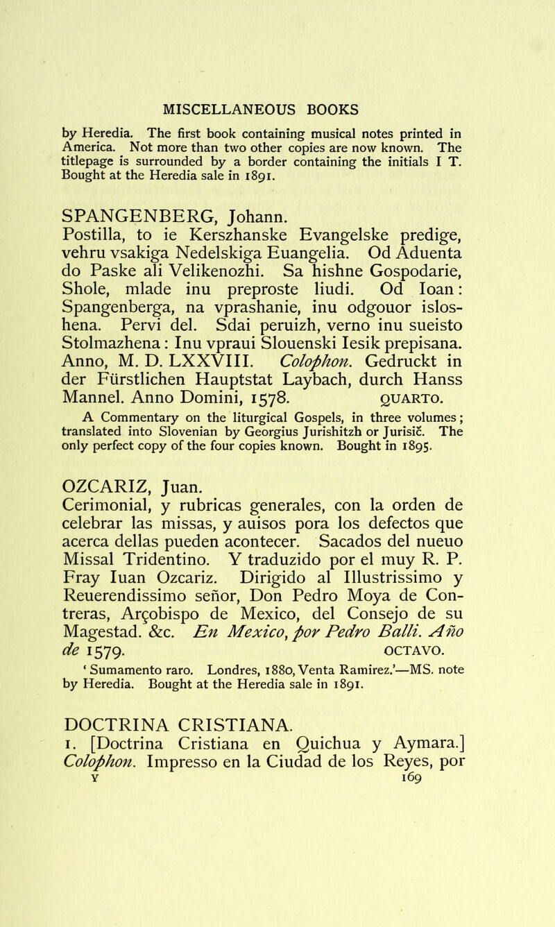 by Heredia, The first book containing musical notes printed in America. Not more than two other copies are now known. The titlepage is surrounded by a border containing the initials I T. Bought at the Heredia sale in 1891. SPANGENBERG, Johann. Postilla, to ie Kerszhanske Evangelske predige, vehru vsakiga Nedelskiga Euangelia. Od Aduenta do Paske ali Velikenozhi. Sa hishne Gospodarie, Shole, mlade inn preproste liudi. Od loan: Spangenberga, na vprashanie, inu odgouor islos- hena. Pervi del. Sdai peruizh, verno inu sueisto Stolmazhena: Inu vpraui Slouenski lesik prepisana. Anno, M. D. LXXVIII. Colophon. Gedruckt in der Fiirstlichen Hauptstat Laybach, durch Hanss Mannel. Anno Domini, 1578. quarto. A Commentary on the liturgical Gospels, in three volumes; translated into Slovenian by Georgius Jurishitzh or Jurisic. The only perfect copy of the four copies known. Bought in 1895. OZCARIZ, Juan. Cerimonial, y rubricas generales, con la orden de celebrar las missas, y auisos pora los defectos que acerca dellas pueden acontecer. Sacados del nueuo Missal Tridentino. Y traduzido por el muy R. P. Fray luan Ozcariz. Dirigido al Illustrissimo y Reuerendissimo senor, Don Pedro Moya de Con- treras, Ar^obispo de Mexico, del Consejo de su Magestad. &c. En Mexico^ por Pedro Balli. A ho de 1579. OCTAVO. ‘ Sumamento raro. Londres, 1880, Venta Ramirez.’—MS. note by Heredia. Bought at the Heredia sale in 1891. DOCTRINA CRISTIANA. I. [Doctrina Cristiana en Quichua y Aymara.] Colophon. Impresso en la Ciudad de los Reyes, por