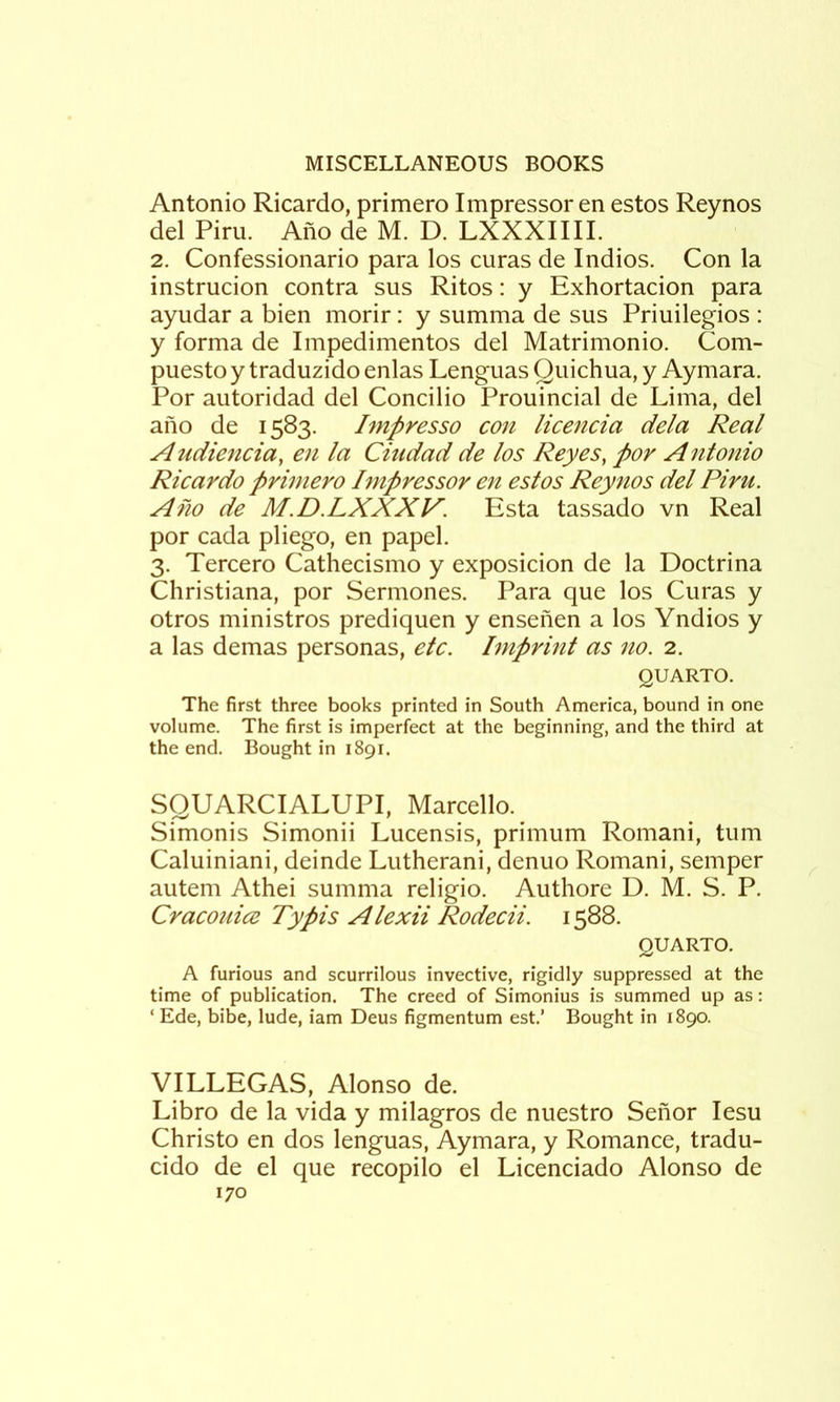 Antonio Ricardo, primero Impressor en estos Reynos del Piru. Ano de M. D. LXXXIIIL 2. Confessionario para los curas de Indios. Con la instrucion contra sus Ritos: y Exhortacion para ayudar a bien morir: y summa de sus Priuilegios : y forma de Impedimentos del Matrimonio. Com- puesto y traduzido enlas Lenguas Quichua, y Aymara. Por autoridad del Concilio Prouincial de Lima, del ano de 1583. Impresso con licencia dela Real Auciiencia, en la Ciudad de los Reyes, por Antonio Ricardo primero hnpressor en estos Reynos del Piru. Ano de M.D.LXXXV. Esta tassado vn Real por cada pliego, en papel. 3. Tercero Cathecismo y exposicion de la Doctrina Christiana, por Sermones. Para que los Curas y otros ministros prediquen y ensenen a los Yndios y a las demas personas, etc. Imprint as no. 2. QUARTO. The first three books printed in South America, bound in one volume. The first is imperfect at the beginning, and the third at the end. Bought in 1891. SQUARCIALUPI, Marcello. Simonis Simonii Lucensis, primum Romani, turn Caluiniani, deinde Lutherani, denuo Romani, semper autem Athei summa religio. Authore D. M. S. P. Cracouice Typis Alexii Rodecii. 1588. QUARTO. A furious and scurrilous invective, rigidly suppressed at the time of publication. The creed of Simonius is summed up as: ‘ Ede, bibe, lude, iam Deus figmentum est.’ Bought in 1890. VILLEGAS, Alonso de. Libro de la vida y milagros de nuestro Senor lesu Christo en dos lenguas, Aymara, y Romance, tradu- cido de el que recopilo el Licenciado Alonso de