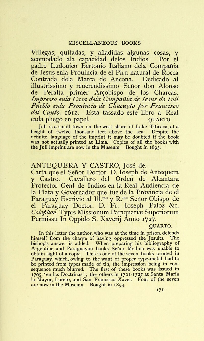 Villegas, quitadas, y anadidas algunas cosas, y acomodado ala capacidad delos Indies. Por el padre Ludouico Bertonio Italiano dela Compania de lesus enla Prouincia de el Piru natural de Rocca Contrada dela Marca de Ancona. Dedicado al illustrissimo y reuerendissimo Senor don Alonso de Peralta primer Ar^obispo de los Charcas. Impresso enla Casa dela Compania de lesus de luli Pueblo enla Prouincia de Chucuyto por Francisco del Canto. 1612. Esta tassado este libro a Real cada pliego en papel. quarto. Juli is a small town on the west shore of Lake Titicaca, at a height of twelve thousand feet above the sea. Despite the definite language of the imprint, it may be doubted if the book was not actually printed at Lima. Copies of all the books with the Juli imprint are now in the Museum. Bought in 1893. ANTEQUERA Y CASTRO, Josd de. Carta que el Senor Doctor. D. Joseph de Antequera y Castro. Cavallero del Orden de Alcantara Protector Genl de Indios en la Real Audiencia de la Plata y Governador que fue de la Provincia de el Paraguay Escrivio al 111.“° y R.“° Senor Obispo de el Paraguay Doctor. D. Er. loseph Paloz &c. Colophon. Typis Missionum Paraquariae Superiorum Permissu In Oppido S. Xaverij Anno 1727. QUARTO. In this letter the author, who was at the time in prison, defends himself from the charge of having oppressed the Jesuits. The bishop’s answer is added. When preparing his bibliography of Argentine and Paraguayan books Senor Medina was unable to obtain sight of a copy. This is one of the seven books printed in Paraguay, which, owing to the want of proper type-metal, had to be printed from types made of tin, the impression being in con- sequence much blurred. The first of these books was issued in 1705, ‘en las Doctrinas’; the others in 1721-1727 at Santa Maria la Mayor, Loreto, and San Francisco Xaver. Four of the seven are now in the Museum. Bought in 1893.