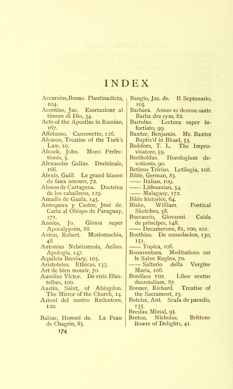 INDEX Accursius,Bonus. Plautinadicta, 104. Acontius, Jac. Esortazione al timore di Dio, 34. Acts of the Apostles in Russian, 167. Affetuoso. Canzonette, 126. Alcaron, Treatise of the Turk’s Law, 10, Alcock, John. Mons Perfec- tionis, 5. Alexander Gallus. Doctrinale, 166. Alexis, Guill. Le grand blason de faux amours, 72. Alonso de Cartagena. Doctrina de los Caballeros, 129. Amadis de Gaula, 145. Antequera y Castro, Jos6 de. Carta al Obispo de Paraguay, 171. Annius, Jo. Glossa super Apocalypsim, 88. Anton, Robert. Moriomachia, 48. Antonius Nebrissensis, Aelius. Apologia, 147. Aquileia Breviary, 105. Aristoteles. Ethicas, 133, Art de bien mourir, 70. Aurelius Victor. Deviris Illus- tribus, 100. Austin, Saint, of Abingdon. The Mirror of the Church, 14. Azioni del nostro Redentore, 120. Balzac, Honors de. La Peau de Chagrin, 85. *74 Bangio, Jac. de. II Septenario, 105. Barbara. Aman ez dezrou sante Barba dre rym, 82. Bartolus. Lectura super in- fortiato, 99. Baxter, Benjamin. Mr, Baxter Baptiz’d in Bloud, 55. Beddoes, T, L. The Impro- visatore, 59. Bertholdus. Plorologium de- votionis, 90. Betinus Tricius. Letilogia, 108. Bible, German, 85. Italian, 109. Lithuanian, 54. Malagasy, 172. Bible historide, 64. Blake, William. Poetical Sketches, 58. Boccaccio, Giovanni. Caida de principes, 148. Decamerone, 81, 100, loi. Boethius. De consolacion, 130, 151. Topica, 106. Bonaventura. Meditations sur le Salve Regina, 70. Salterio della Vergine Maria, 106. Boniface VIII. Liber sextus decretalium, 87. Bonner, Richard. Treatise of the Sacrament, 25. Boteler, Ant. Scala de paradis, *35- Breslau Missal, 95. Breton, Nicholas. Brittons Bowre of Delights, 41.