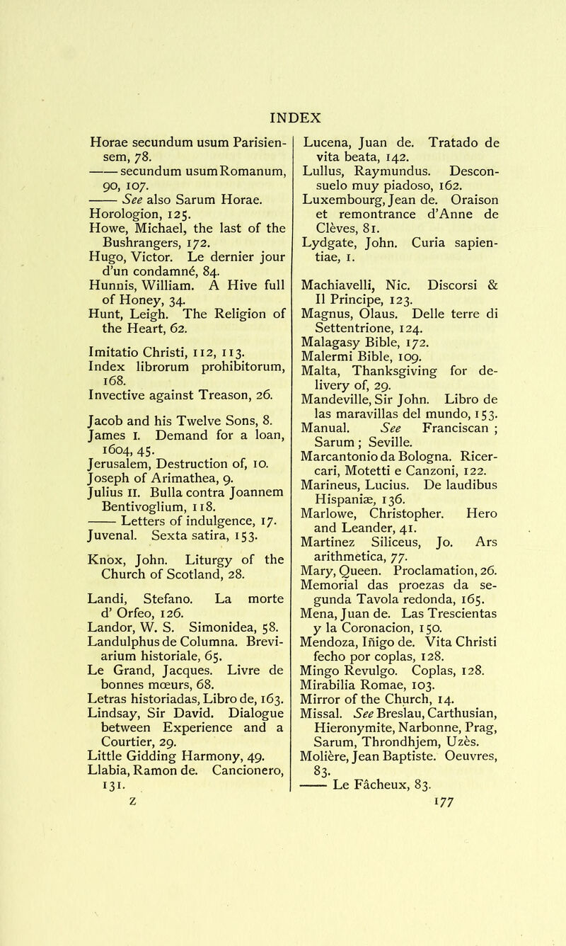 Horae secundum usum Parisien- sem, 78. secundum usumRomanum, 90, 107. See also Sarum Horae. Horologion, 125. Howe, Michael, the last of the Bushrangers, 172. Hugo, Victor. Le dernier jour d’un condamn^, 84. Hunnis, William. A Hive full of Honey, 34. Hunt, Leigh. The Religion of the Heart, 62. Imitatio Christi, 112, 113. Index librorum prohibitorum, 168. Invective against Treason, 26. Jacob and his Twelve Sons, 8. James i. Demand for a loan, 1604, 45. Jerusalem, Destruction of, 10. Joseph of Arimathea, 9. Julius II. Bulla contra Joannem Bentivoglium, 118. Letters of indulgence, 17. Juvenal. Sexta satira, 153. Knox, John. Liturgy of the Church of Scotland, 28. Landi, Stefano. La morte d’ Orfeo, 126. Landor, W. S. Simonidea, 58. Landulphusde Columna. Brevi- arium historiale, 65. Le Grand, Jacques. Livre de bonnes moeurs, 68. Letras historiadas, Libro de, 163. Lindsay, Sir David. Dialogue between Experience and a Courtier, 29. Little Gidding Harmony, 49. Llabia, Ramon de. Cancionero, 131- Lucena, Juan de. Tratado de vita beata, 142. Lullus, Raymundus. Descon- suelo muy piadoso, 162. Luxembourg, Jean de. Oraison et remontrance d’Anne de Cleves, 81. Lydgate, John. Curia sapien- tiae, I. Machiavelli, Nic. Discorsi & II Principe, 123. Magnus, Olaus, Delle terre di Settentrione, 124. Malagasy Bible, 172. Malermi Bible, 109. Malta, Thanksgiving for de- livery of, 29. Mandeville, Sir John. Libro de las maravillas del mundo, 153. Manual. See Franciscan ; Sarum; Seville. Marcantonio da Bologna. Ricer- cari, Motetti e Canzoni, 122. Marineus, Lucius. De laudibus Hispaniae, 136. Marlowe, Christopher. Hero and Leander, 41. Martinez Siliceus, Jo. Ars arithmetica, 77. Mary, Queen. Proclamation, 26. Memorial das proezas da se- gunda Tavola redonda, 165. Mena, Juan de. Las Trescientas y la Coronacion, 150. Mendoza, Inigo de. Vita Christi fecho por coplas, 128. Mingo Revulgo. Coplas, 128. Mirabilia Romae, 103. Mirror of the Church, 14. Missal. 6'^'^ Breslau, Carthusian, Hieronymite, Narbonne, Prag, Sarum, Throndhjem, Uzes. Moli^re, Jean Baptiste. Oeuvres, 83. Le Facheux, 83.