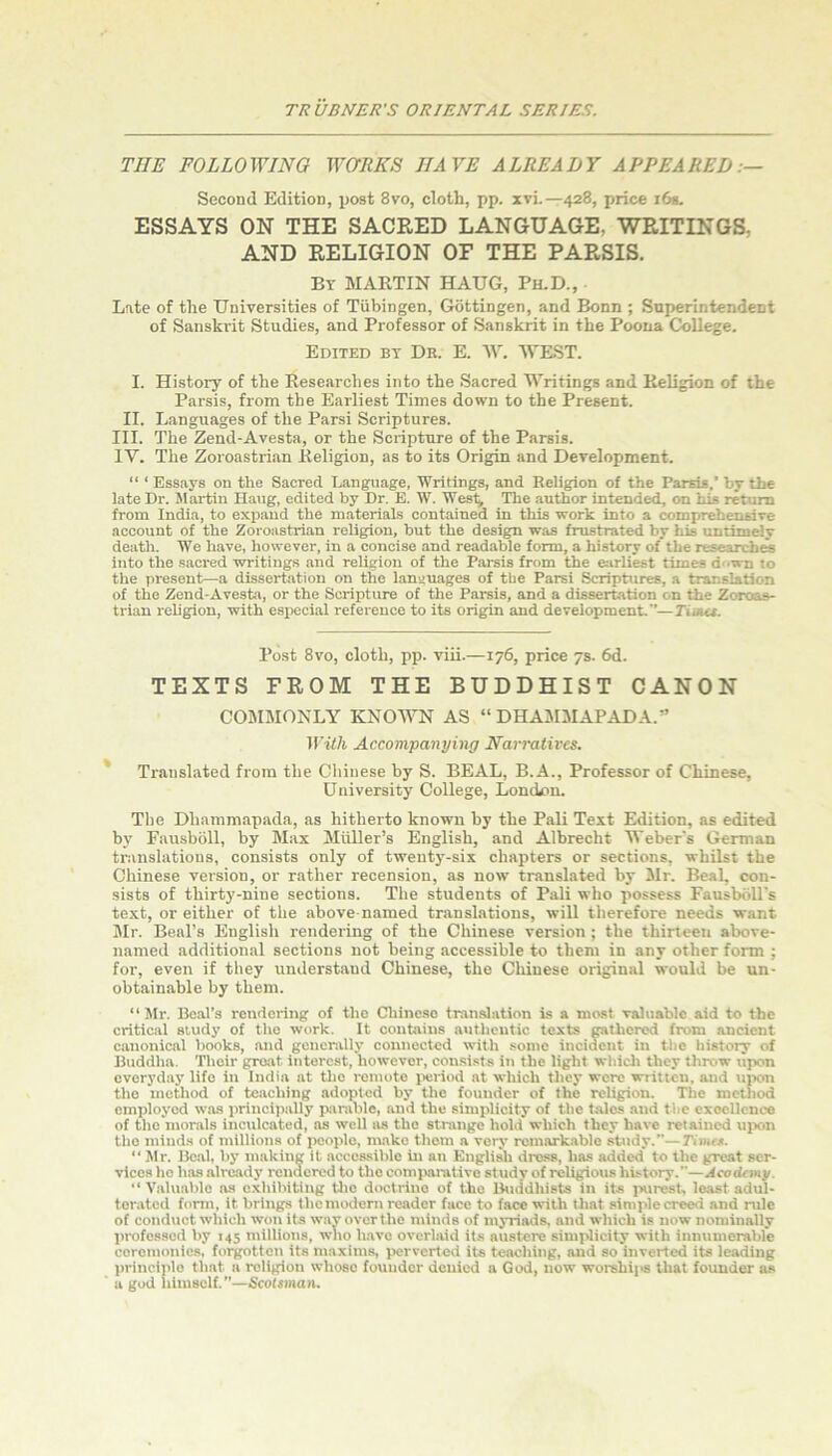 THE FOLLOWING WORKS HAVE ALREADY APPEARED:— Second Edition, post 8vo, cloth, pp. xvL—428, price i6«. ESSAYS ON THE SACRED LANGUAGE, WRITINGS. AND RELIGION OF THE PARSIS. By martin HAUG, Ph.D., Late of the Universities of Tubingen, Gottingen, and Bonn ; Superintendent of Sanskrit Studies, and Professor of Sanskrit in the Poona College. Edited by Dr. E. ‘SV. WEST. I. History of the Researches into the Sacred Writings and Religion of the Parsis, from the Earliest Times down to the Present. II. Languages of the Parsi Scriptures. III. The Zend-Avesta, or the Scripture of the Parsis. IV. The Zoroastrian Religion, as to its Origin and Development. “ ‘ Essays on the Sacred Language, Writings, and Religion of the Parsis,’ by the late Dr. Martin H.aug, edited by Dr. E. W. Wes% The author intended, on his return from India, to expand the materials contained in this work into a comprehensive account of the Zoroastrian religion, but the design was frustrated by his untimely death. We have, however, in a concise and readable form, a history of the research^ into the sacred writings and religion of the Parsis from the earliest times down to the present—a dissertation on the languages of the Parsi Scriptures, a translation of the Zend-Avesta, or the Scripture of the Parsis, and a dissertation on the Zoroas- trian religion, with especial reference to its origin and development,”—Tiaut. Post 8vo, cloth, pp. viii.—176, price 7s. 6d. TEXTS FROM THE BUDDHIST CANON COMMONLY KNOWN AS “ DHAMMAPADA.” Wilh Accompanying Narratires. * Translated from the Chinese by S. BEAL, B.A., Professor of Chinese, University College, Lomkm. The Dhammapada, as hitherto known by the Pali Text Edition, as edited by Fausboll, by Max Midler’s English, and Albrecht Weber's German translations, consists only of twenty-six chapters or sections, whilst the Chinese version, or rather recension, as now translated by Mr. Beal, con- sists of thirty-nine sections. The students of Pali who possess Fausbbll's text, or either of the above-named translations, will therefore needs want Mr. Beal’s English rendering of the Chinese version ; the thirteen above- named additional sections not being accessible to them in any other form ; for, even if they understand Chinese, the Chinese originid would be un- obtainable by them. “Mr. Beal’s rendering of the Cliineso translation is a most valuable aid to the critical study of the work. It contains authentic texts gathered from ancient canonical books, and generally connected with some incident in the history of Buddha. Their groat interest, however, consists in the tight whicli they throw upon everyday life in India at the i-omoto i>eriod at which they were written, and upon the method of te.aching adopted by the founder of the religion. The method employed was principally piirable, and the simplicity of the talcs and the cxocllence of the morals inculcated, as well as the strange hold which they have retained ujKin the minds of millions of people, make them a veiy remarkable sUidy.”—Timts. “Mr. Beal, by making it accessible in an Engli^ dross, has added to the great ser- vices ho has already rendered to tlio comimrative studv of religious history.”—Jeodemy. “ Valuable as exhibiting tlic doctrine of the Ihiddhists in its purest, least adul- terated form, it brings thomodern reader face to face with that siniplecreed and rule of conduct which won its w.ay over the minds of myriads, and which is now nominally professed by 145 millions, wito h.avc overlaid its austere simplicity with innumerable ceremonies, forgotten its maxims, ijcrvertcd its teaching, and so inverted its leading principle that a religion whoso foutidcr denied a God, now worshijis that founder as ' a god liimsolf.”—Scotsman.