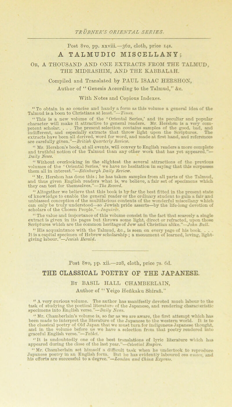 Post 8vo, pp. xxviiL—362, cloth, pirice 14s. A TALMUDIC MISCELLANY; Or, a thousand AND ONE EXTRACTS FROM THE TALMUD, THE MIDRASHIM, AND THE ELABBALAH. Compiled and Translated by PAUL ISAAC HERSHON, Author of “ Genesis According to the Talmud,” ic. With Notes and Copious Indexes. “ To obtain in so concise and handy a form ns this volume a general idea of the Talmud is a boon to Christians at least.”—Timet. “ This is a new vohime of the ‘ Oriental Series,’ and its peculiar and popular character will make it attractive to general readers. Mr. Hershon is a very com- petent scholar. . . . The present selection contains samples of the good, bad, and indifferent, and especially extracts that throw light upon the Scriptures. The extracts have been all derived, word for word, and made at first hand, and references are carefully given.”—British Quarterly Reriew. “ Mr. Hershon’s book, at all events, will convey to English readers a more complete and truthful notion of the Talmud than any other work that has yet appeared.”— Daily News. “ Without overlooking in the slightest the several attractions of the previous volumes of the ‘ Oriental Series,’ we have no hesitation in saying that this surpasses them all in interest.”—Edinburgh Daily Review. “ Mr. Hershon has done this ; he has taken samples from all parts of the Talmud, and thus given English readers what is, we believe, a fair set of specimens which they can test for themselves.”—The Record. “ Altogether we believe that this book is by far the best fitted in the present state of knowledge to enable the general reader or the ordinary student to gain a fair and unbiassed conception of the multifarious contents of the wonderful miscellany w hieh can only be truly understood—so Jewish pride asserts—^by the life-long devotion of scholars of the Chosen People.”—Inquirer. “The value and importance of this volume consist in the fact that scarcely a single extract is given in its pages but throws some light, direct or refracted, upon those Scriptures which are the common heritage of Jew and Christian alike.”—Voin BulL “ His acquaintance with the Talmud, ifcc., is seen on every page of his book. . . . It is a capital specimen of Hebrew scholarship ; a monument of learned, loving, light- giving labour.”—Jewish Herald. Post 8vo, pp. xii.—228, cloth, price 7s. 6d. THE CLASSICAL POETRY OF THE JAPANESE. By basil HALL CHAMBERLAIN, Author of “ Yeigo Heftkaku Shirafi.” ” A very curious volume. The author has manifestly devoted niueh labour to the task of studying the poetic.al litcratiiro of the Japaneses ““i rendering characieristic sirccimons into English verse.”—Daily Noes. “ Mr. Chamberlain’s volume is, so far as wo are aw.are. the first attempt which has been made to intcrjn-ct the literature of the Jn]>anase to the wc.stem world. It is to the classical poetry of Old Jaisin that wo must turn for indigenous Japanese thought, and in the volume before vis wo have a selection from that ixretry rendered into graceful English verso.”—Tablet. ‘‘It is undoubtedly one of the Ircst tran-slations of lyric literature which h;is appeared during the close of the last yoiir.”—Celestial Empire. “ Mr. Chamberlain set himself a difficult t.ssk when he undertook to reproduce .Tapanoso poetry in an English form. Hut ho has evidently laboured con amore, lUid his cfTorts are successful to a degree.”—London and China Express.