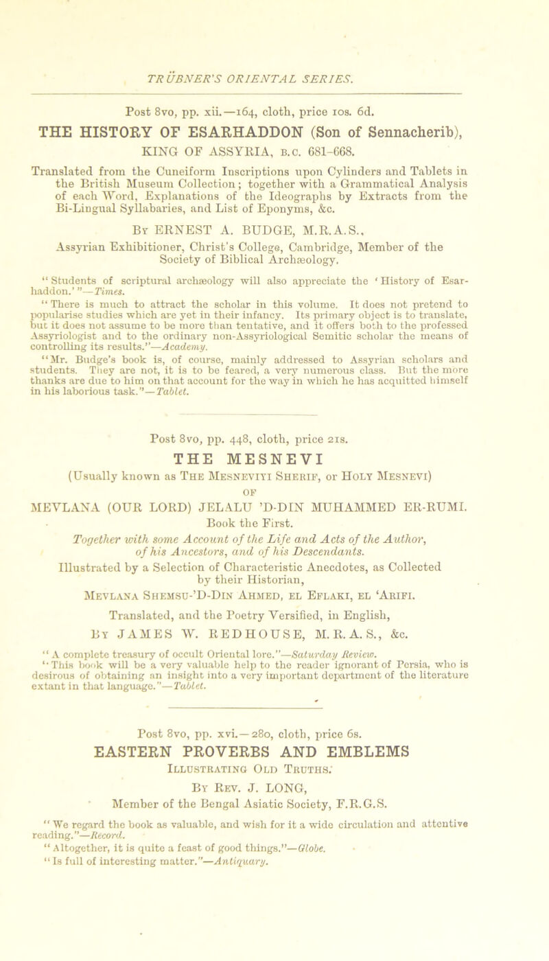 Post 8vo, pp. xii.—164, cloth, price los. 6d. THE HISTORY OF ESARHADDON (Son of Sennacherib), KING OF ASSYRIA, b.c. 681-668. Translated from the Cuneifoi-m Inscriptions upon Cylinders and Tablets in the British Museum Collection; together with a Grammatical Analysis of each Word, Explanations of the Ideographs by Extracts from the Bi-Lingual Syllabaries, and List of Eponyms, &c. Br ERNEST A. BUDGE, M.R.A.S., Assyrian Exhibitioner, Christ's College, Cambridge, Member of the Society of Biblical Archseology. “ Students of scriptural archaeology will also appreciate the ‘ History of Esar- liaddon.' ”—Times. “ There is much to attract the scholar in this volume. It does not pretend to IKipularise studies which are yet in their infancy. Its primary object is to translate, but it does not assume to be more tlian tentative, and it offers both to the professed Assyriologist atid to the ordinary non-Assyriological Semitic scholar the means of controlling its results.”—Academy. “Mr. Budge’s book is, of course, mainly addressed to Assyrian scholars and students. Tiiey are not, it is to be feared, a very numerous class. But the more thanks are due to him on that account for the way in which he has acq\iittod himself in his laborious task.—Tablet. Post 8vo, pp. 448, cloth, price 21s. THE MESNEVI (Usually known as The Me.sneviti Sherif, or Holy Mesnevi) OF MEVLANA (OUR LORD) JELALU ’D-DIN MUHAMMED ER-RUMI. Book the First. Together with some Account of the Life and Acts of the Authoi', of his Ancestors, and of his Descendants. Illustrated by a Selection of Characteiistic Anecdotes, as Collected by their Historian, Mevlana Shem.su-’D-Din Ahmed, el Eflaki, el ‘Auifi. Translated, and the Poetry Versified, in English, By JAMES W. REDHOUSE, M.R.A.S., &c. “ .\, complete treasury of occult Oriental lore.”—Saturday Review. “ This IxKik will be a very valuable help to the reader ignorant of Persia, who is desirous of obtaining an insight into a very important department of the literature extant in that language.—Tablet. Post 8vo, pp. xvi.—280, cloth, price 6s. EASTERN PROVERBS AND EMBLEMS Illustrating Old Truths. By Rev. J. LONG, Member of the Bengal Asiatic Society, F.R.G.S.  We regard the book as valuable, and wish for it a wide circulation and attentive reading.—Record. “ Altogether, it is quite a feast of good things.”—Globe. “ Is full of interesting matter.—Anti'iuary.