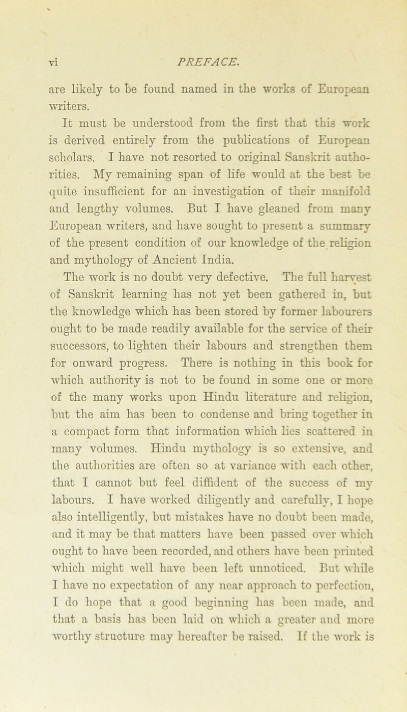 are likely to be found named in the works of European writers. It must be understood from the first that this work is derived entirely from the publications of European scholars. I have not resorted to original Sanskrit autho- rities. My remaining span of life would at the best be quite insufficient for an investigation of their manifold and lengthy volumes. But I have gleaned from many European writers, and have sought to present a summary of the present condition of our knowledge of the_ religion and mythology of Ancient India. The work is no doubt very defective. The full harvest of Sanskrit learning has not yet been gathered in, but the knowledge which has been stored by former labourers ought to be made readily available for the service of their successors, to lighten their labours and strengthen them for onward progress. There is nothing in this book for which authority is not to be found in some one or more of the many works upon Hindu literature and religion, but the aim has been to condense and bring together in a compact form that information which lies scattered in many volumes. Hindu mythology is so extensive, and the authorities are often so at variance with each other, that I cannot but feel diffident of the success of my labours. I have worked diligently and carefully, I hope also intelligently, but mistakes have no doubt been made, and it may be that matters have been passed over which ought to have been recorded, and others have been printed which might well have been left unnoticed. But while I have no expectation of any near approach to perfection, I do hope that a good beginning has been made, and that a basis has been laid on which a greater and more worthy structure may hereafter be raised. If the work is