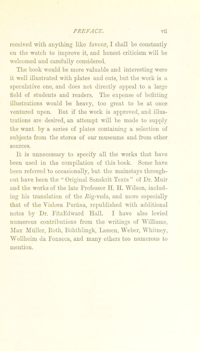 received with anything like favour, I shall he constantly on the watch to improve it, and honest criticism will be welcomed and carefully considered. The book would be more valuable and interesting were it well illustrated with plates and cuts, but the work is a speculative one, and does not directly appeal to a large field of students and readers. The expense of befitting illustrations would be heavy, too great to be at once ventured upon. But if the work is approved, and illus- trations are desired, an attempt will be made to supply the want by a series of plates containing a selection of subjects from the stores of our museums and from other sources. It is unnecessary to specify all the works that have been used in the compilation of this book. Some have been referred to occasionally, but the mainstays through- out have been the “ Original Sanskrit Texts ” of Dr. Muir and the works of the late Professor H. H. Wilson, includ- ing his translation of the J?fg-veda, and more especially that of the Vishriu Purawa, republished with additional notes by Dr. FitzEdward Hall. I have also levied numerous contributions from the writings of Wilhams, Max Muller, Eoth, Bbhthlingk, Lassen, Weber, Whitney, Wollheim da Fonseca, and many others too numerous to mention.