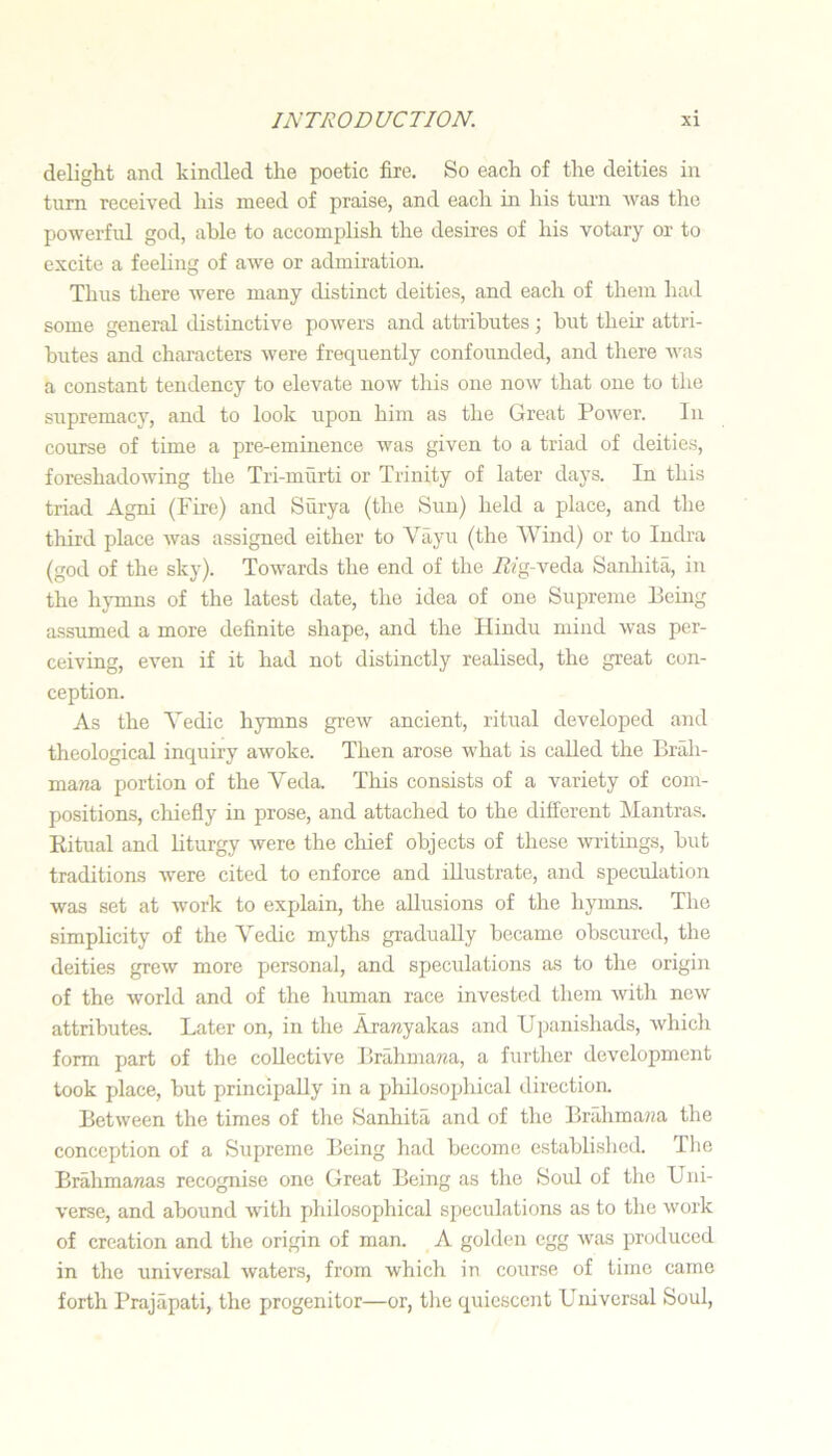 delight and kindled the poetic fire. So each of the deities in turn received his meed of praise, and each in his turn was the powerful god, able to accomplish the desires of his votary or to excite a feeling of awe or admiration. Thus there Avere many distinct deities, and each of them had some general distinctive poAvers and attributes •, hut their attri- butes and characters Avere frequently confounded, and there Avas a constant tendency to elevate now tliis one noAV that one to the supremacy, and to look upon him as the Great PoAver. In course of time a pre-eminence Avas given to a triad of deities, foreshadoAving the Tri-murti or Trinity of later days. In this triad Agni (Fire) and Siirya (the Sun) held a place, and the third place Avas assigned either to Vayu (the Wind) or to ludra (god of the sky). ToAvards the end of the iifg-veda Sanhita, in the hymns of the latest date, the idea of one Supreme Eeiiig assumed a more definite shape, and the Hindu mind was per- ceiving, even if it had not distinctly realised, the great con- ception. As the Vedic hymns greAv ancient, ritual developed and theological incjuiry awoke. Then arose what is called the Brah- mana portion of the Veda. This consists of a variety of com- positions, chiefiy in prose, and attached to the different Mantras. Ritual and liturgy Avere the cliief objects of these writings, hut traditions Avere cited to enforce and illustrate, and speculation was set at Avork to explain, the allusions of the hymns. The simplicity of the Vedic myths gradually became obscured, the deities greAV more personal, and speculations as to the origin of the Avorld and of the liuman race invested them Avith ncAV attributes. Later on, in tlie Ara?iyakas and Upanishads, Avhicli form part of the collective Brahma?m, a further development took place, but principally in a philosophical direction. Between the times of tlie Sanhita and of the Bra,hma?ia the conception of a Supreme Being had become established. The Brahmawas recognise one Great Being as the Soul of tlie Uni- verse, and abound Avith philosophical speculations as to the work of creation and the origin of man. A golden egg Avas produced in the universal Avaters, from which in course of time came forth Prajapati, the progenitor—or, tlie quiescent Universal Soul,