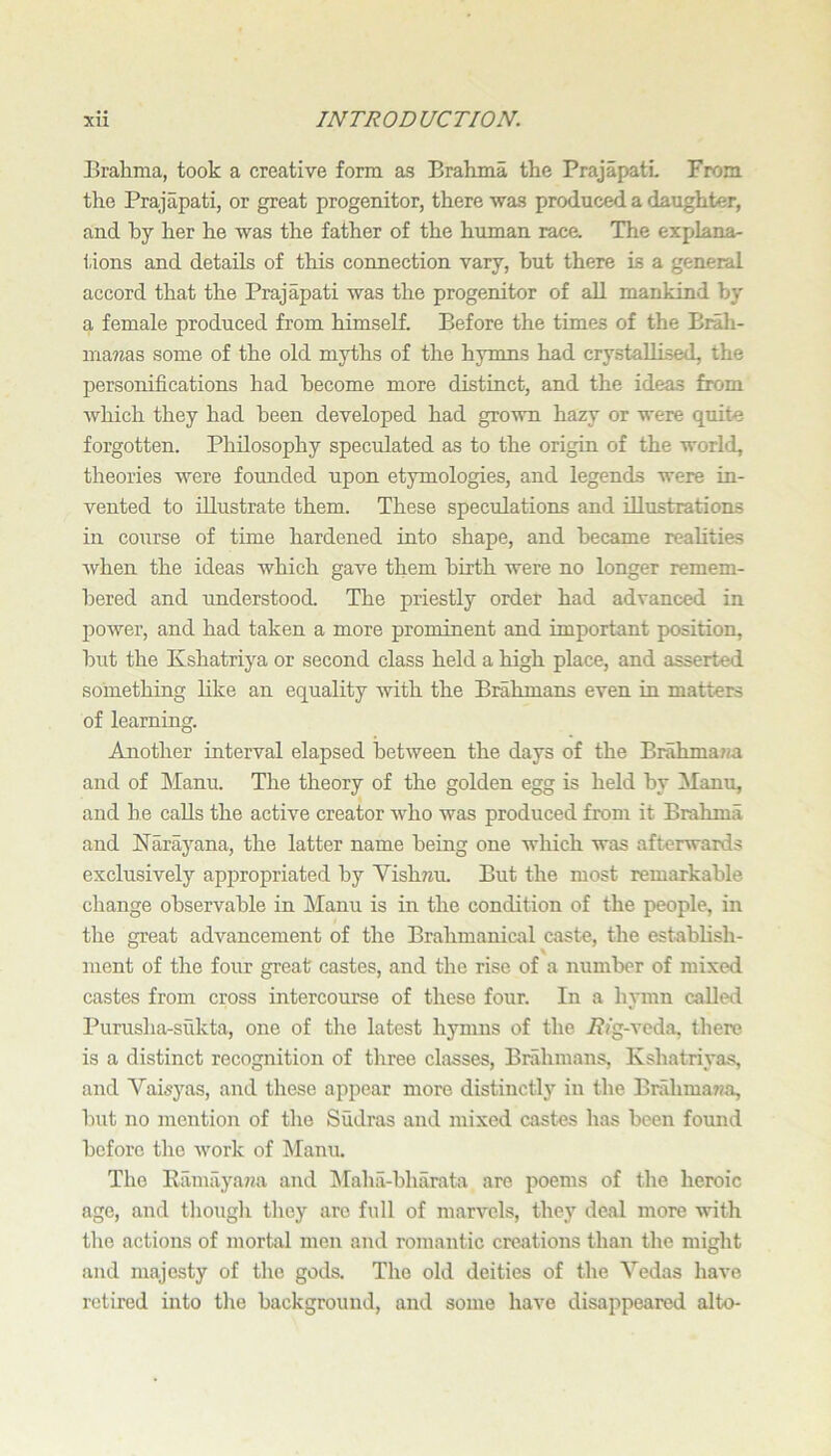 Brahma, took a creative form as Brahma the PrajapatL From the Prajapati, or great progenitor, there was produced a daughter, and by her he was the father of the human race. The explana- tions and details of this connection vary, but there is a general accord that the Prajapati was the progenitor of all mankind by a female produced from himself. Before the times of the Brah- ma?ias some of the old myths of the hymns had crystallised, the personifications had become more distinct, and the ideas from which they had been developed had grown hazy or were quite forgotten. Philosophy speculated as to the origin of the worlds theories were founded upon etymologies, and legends were in- vented to illustrate them. These speculations and illustrations in course of time hardened into shape, and became realities Avhen the ideas which gave them birth were no longer remem- bered and understood. The priestly order had advanced in power, and had taken a more prominent and important position, but the Kshatriya or second class held a high place, and asserted something like an equality with the Brahmans even in matters of learning. Another interval elapsed between the days of the Brahma ?;a and of Manu. The theory of the golden egg is held by Manu, and he calls the active creator who was produced from it Brahma and Narayana, the latter name being one which was afterwards exclusively appropriated by Vishwu But the most remarkable change observable in Manu is in the condition of the people, in the great advancement of the Brahmanical caste, the establish- ment of the four great castes, and the rise of a number of mixed castes from cross intercourse of these four. In a hymn called Puruslia-siikta, one of the latest hymns of the i??g-veda, tliere is a distinct recognition of three classes. Brahmans, Kshatriyas, and Vaisyas, and these appear more distinctlj’’ in the Brahma7?a, Init no mention of tlie Sudras and mixed castes has been found before the work of Manu. The Ramayaiia and ]Maha-bharata are poems of tlie heroic age, and tliougli they arc full of marvels, they deal more with tlie actions of mortal men and romantic creations than the might and majesty of the gods. The old deities of the Vedas have retired into the background, and some have disappeared alto-