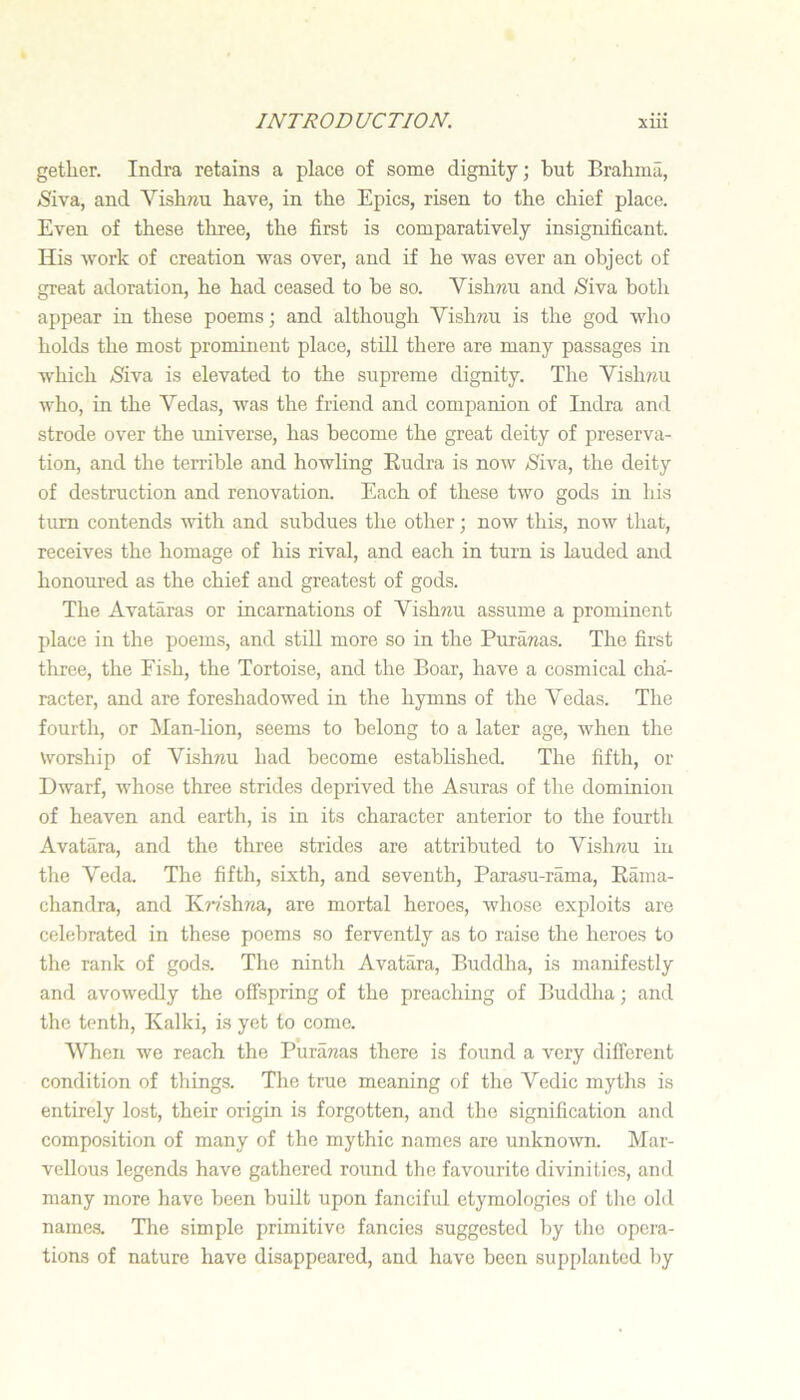 getlier. Indra retains a place of some dignity; but Brahma, jSiva, and Vishnu have, in the Epics, risen to the chief place. Even of these three, the first is comparatively insignificant. His ■work of creation was over, and if he was ever an object of great adoration, he had ceased to be so. Vishnu and /Siva both appear in these poems; and although Vishnu is the god who holds the most prominent place, still there are many passages in which ^iva is elevated to the supreme dignity. The Vishnu who, in the Vedas, was the friend and companion of Indra and strode over the universe, has become the great deity of preserva- tion, and the terrible and howling Eudra is now ^iva, the deity of destruction and renovation. Each of these two gods in his turn contends ■with and subdues the other; now this, now that, receives the homage of his rival, and each in turn is lauded and honoured as the chief and greatest of gods. The Avataras or incarnations of Vishwu assume a prominent place in the poems, and stiU more so in the Puranas. The first three, the Fish, the Tortoise, and the Boar, have a cosmical cha- racter, and are foreshadowed in the hymns of the Vedas. The fourth, or Man-lion, seems to belong to a later age, when the Worship of VishTJU had become established. The fifth, or Dwarf, whose three strides deprived the Asuras of the dominion of heaven and earth, is in its character anterior to the fourth Avatara, and the three strides are attributed to Vishnu in the Veda. The fifth, sixth, and seventh, Parasu-rama, Earaa- chandra, and Kmhna, are mortal heroes, whose exploits are celebrated in these poems so fervently as to raise the heroes to the rank of gods. The ninth Avatara, Buddha, is manifestly and avo^wedly the offspring of the preaching of Buddha; and the tenth, Kalki, is yet to come. When we reach the Puranas there is found a very different condition of things. The true meaning of the Vedic myths is entirely lost, their origin is forgotten, and the signification and composition of many of the mythic names are unknown. Mar- vellous legends have gathered round the favourite divinities, and many more have been built upon fanciful etymologies of tlie old names. The simple primitive fancies suggested by the opera- tions of nature have disappeared, and have been supplanted by