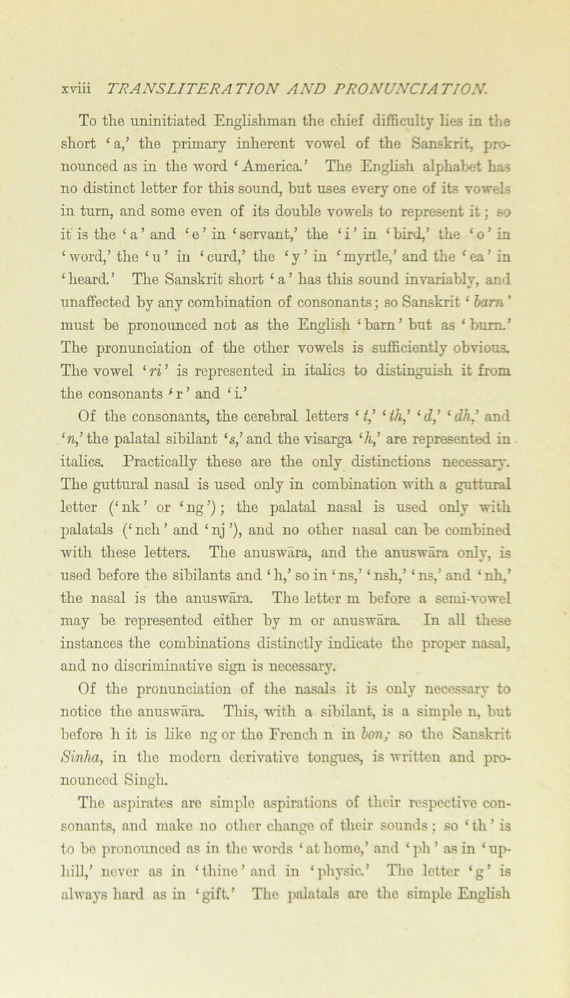 To the uninitiated Englishman the chief difficulty lies in the short ‘ a,’ the primary inherent vowel of the Sanskrit, pro- nounced as in the word ‘America.’ The English alphabet has no distinct letter for this sound, hut uses every one of its vowels in turn, and some even of its double vowels to represent it; so it is the ‘ a ’ and ‘ e ’ in ‘ servant,’ the ‘ i ’ in ‘ bird,’ the ‘ o ’ in ‘word,’ the ‘u’ in ‘curd,’ the ‘y’ in ‘myrtle,’ and the ‘ea’ in ‘heard.’ The Sanskrit short ‘a’ has tliis sound invariably, and unaffected by any combination of consonants; so Sanskrit ‘ ham ’ must be pronounced not as the English ‘barn’ but as ‘bum.’ The pronunciation of the other vowels is sufficiently obvious. The vowel ‘ ri ’ is represented in italics to distinguish it from the consonants ^r’ and ‘i’ Of the consonants, the cerebral letters ‘ f,’ ‘ ih^ ‘ <f,’ ‘ dh^ and ‘n,’ the palatal sibilant ‘s,’ and the visarga ‘A,’ are represented in italics. Practically these are the only distinctions necessary. The guttural nasal is used only in combination with a guttural letter (‘ nk ’ or ‘ ng ’); the palatal nasal is used only with palatals (‘ nch ’ and ‘ nj ’), and no other nasal can be combined with these letters. The anuswara, and the anuswara only, is used before the sibilants and ‘h,’ so in ‘ns,’ ‘nsh,’ ‘ns,’ and ‘nh,’ the nasal is the anuswara. The letter m before a semi-vowel may be represented either by m or anuswara In all these instances the comhiuations distinctly indicate the proper nasal, and no discriminative sign is necessary. Of the pronunciation of the nasals it is only necessary to notice the anuswara This, ivith a sibilant, is a simple n, but before h it is like ng or the French n in hon; so the Sanskrit Sinha, in the modern derivative tongues, is written and pro- nounced Singh. Tlie aspirates are simple aspirations of tlieir respective con- sonants, and make no other change of their sounds ; so ‘ th ’ is to be pronoimced as in the words ‘ at home,’ and ‘ ph ’ as in ‘ up- hill,’ never as in ‘thine’and in ‘physic.’ The letter ‘g’ is always hard as in ‘gift.’ The palatals are the simple English