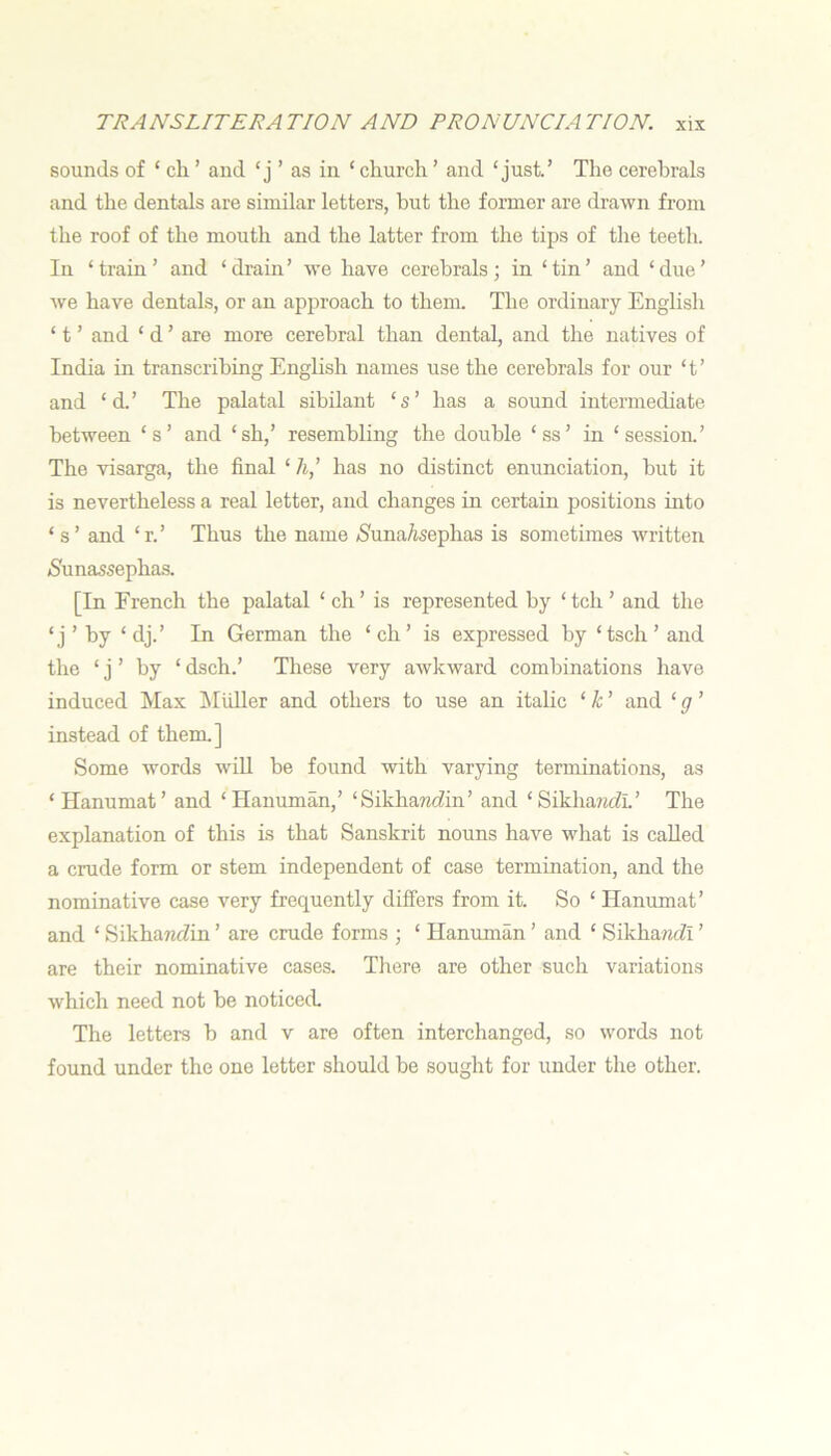 sounds of ‘ ch. ’ and ‘j ’ as in ‘ church ’ and ‘just.’ The cerebrals and the dentals are similar letters, hut the former are drawn from the roof of the mouth and the latter from the tips of the teeth. In ‘train’ and ‘drain’ we have cerebrals; in ‘tin’ and ‘due’ we have dentals, or an approach to them. The ordinary English ‘ t ’ and ‘ d ’ are more cerebral than dental, and the natives of India in transcribing Enghsh names use the cerebrals for our ‘ t ’ and ‘d.’ The palatal sibilant ‘s’ has a sound intermediate between ‘s’ and ‘sh,’ resembling the double ‘ss’ in ‘session.’ The visarga, the final ‘ /i,’ has no distinct enunciation, hut it is nevertheless a real letter, and changes in certain positions into ‘ s ’ and ‘ r. ’ Thus the name /S'unaAsephas is sometimes written (Sunassephas. [In French the palatal ‘ch’ is represented by ‘tch’ and the ‘j’ by ‘dj.’ In German the ‘ch’ is expressed by ‘tsch’ and the ‘ j ’ by ‘ dsch.’ These very awkward combinations have induced Max IMuller and others to use an italic ‘ k ’ and ‘ g ’ instead of them.] Some words wiU he found with varying terminations, as ‘Hanumat’ and ‘ Hanuman,’ ‘Sikhawdin’ and ‘Sikha?«dL’ The explanation of this is that Sanskrit nouns have what is called a crude form or stem independent of case termination, and the nominative case very frequently differs from it. So ‘ Hanumat’ and ‘ SikharzfZin ’ are crude forms ; ‘ Hanuman ’ and ‘ Sikha?idi ’ are their nominative cases. There are other such variations which need not he noticed The letters b and v are often interchanged, so words not found under the one letter should be sought for under the other.