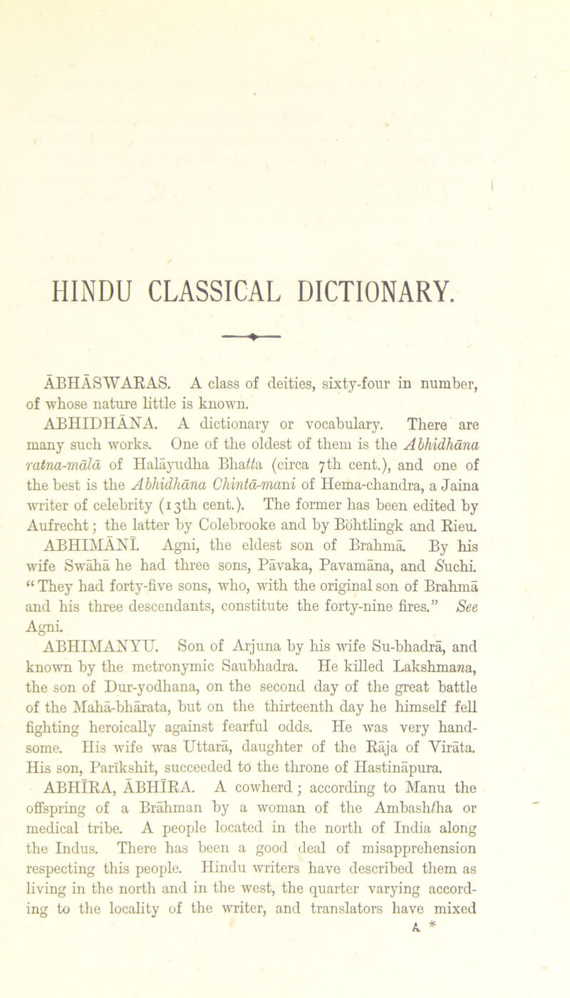 HINDU CLASSICAL DICTIONARY. ♦ ABHASWAKAS, A class of deities, sixty-four in number, of whose nature little is known. ABHIDHANA. A dictionary or vocabulary. There are many such works. One of the oldest of them is the Ahhidhana ratna-mdld of Halajuidha Bha^^a (circa 7th cent.), and one of the best is the Abhidhdna Chintd-mani of Hema-chandra, a Jaina VTiter of celebrity (13th cent.). The former has been edited by Aufrecht; the latter by Colebrooke and by Bohthngk and Rieu. ABHIAIAIS'I. Agni, the eldest son of Brahma. By his wife Sw^a he had three sons, Pavaka, Pavamana, and S'uchi. “ They had forty-five sons, who, with the original son of Brahma and his three descendants, constitute the forty-nine fires.” See AgnL ABHIMANYU. Son of Arjuna by his wife Su-bhadra, and known by the metronymic Saubhadra. He killed Lakshmama, the son of Dur-yodhana, on the second day of the great battle of the Maha-bharata, but on the thirteenth day he himself fell fighting heroically against fearful odds. He was very hand- some. His wife was Uttara, daughter of the Raja of Virata. His son, Parlkshit, succeeded to the throne of Hastinapura. ABHiRA, ABHIRA. A cowherd; according to Manu the offspring of a Brahman by a woman of the Ambash/ha or medical tribe. A people located in the north of India along the Indus. There has been a good deal of misapprehension respecting this people. Hindu writers have described them as living in the north and in the west, the quarter varying accord- ing to the locality of the writer, and translators have mixed K *