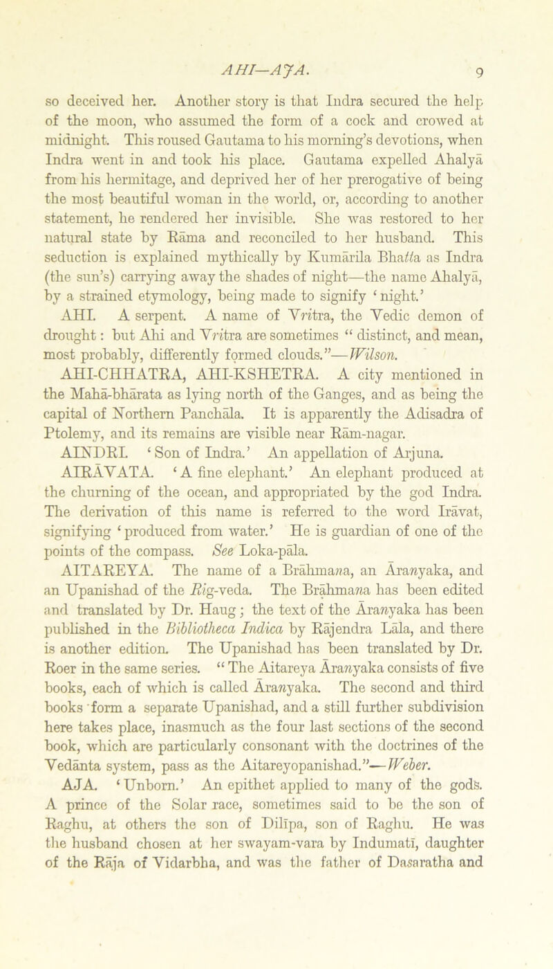 so deceived her. Another story is that Indra secured the helj^ of the moon, who assumed the form of a cock and crowed at midnight. This roused Gautama to his morning’s devotions, when Indra went in and took his place. Gautama expelled Ahalya from his hermitage, and deprived her of her prerogative of being the most beautiful woman in the world, or, according to another statement, he rendered her invisible. She was restored to her natural state by Eama and reconciled to her husband. This seduction is explained mythically by Kumarila BhaWa as Indra (the sim’s) carrying away the shades of night—the name Ahalya, by a strained etymology, being made to signify ‘night.’ AHI. A serpent. A name of Yritxa,, the Vedic demon of drought: but Abi and Vntra are sometimes “ distinct, and mean, most probably, differently formed clouds.”—Wilson. AHI-CHHATRA, AHI-KSHETRA. A city mentioned in the Maha-bharata as lying north of the Ganges, and as being the capital of Northern Panch^a. It is apparently the Adisadra of Ptolemy, and its remains are visible near Ram-nagar. AINDRL ‘ Son of Indra. ’ An appellation of Arjuna. AIRAVATA. ‘A fine elephant.’ An elephant produced at the churning of the ocean, and appropriated by the god Indra. The derivation of this name is referred to the word Iravat, signifying ‘ produced from water.’ He is guardian of one of the points of the compass. See Loka-p^a. AITAREYA. The name of a Brahma??a, an Aramyaka, and an Upanishad of the iZig-veda. The Brahmawa has been edited and translated by Dr. Haug; the text of the Arawyaka has been published in the Bibliotheca Indica by Rajendra Lala, and there is another edition. The Upanishad has been translated by Dr. Roer in the same series. “ The Aitareya Ara?iyaka consists of five books, each of which is called Aranyaka. The second and third books form a separate Upanishad, and a stUl further subdivision here takes place, inasmuch as the four last sections of the second book, which are particularly consonant with the doctrines of the Vedanta system, pass as the Aitareyopanishad.”—IFeJer. AJA. ‘Unborn.’ An epithet applied to many of the gods. A prince of the Solar race, sometimes said to be the son of Raghu, at others the son of Dillpa, son of Raghu. He was the husband chosen at her swayam-vara by Indumati, daughter of the Raja of Vidarbha, and was the fatlier of Dasaratha and