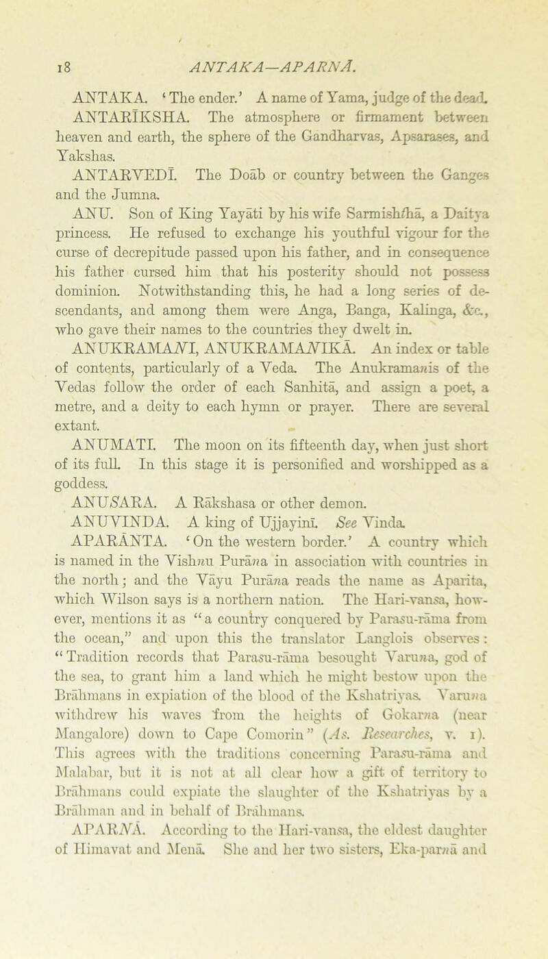 ANTAK A. ‘ The ender. ’ A name of Yama, j udge of tlie dea^L ANTAKIKSHA The atmosphere or firmament between heaven and earth, the sphere of the Gandharvas, Apsarases, and Yakshas. ANTAEVEDL The Doab or country between the Ganges and the Jumna. ANU. Son of King Yayati by his wife Sarmish/ha, a Daitya princess. He refused to exchange his youthful vigour for the curse of decrepitude passed upon his father, and in consequence his father cursed him that his posterity should not possess dominion. Notwithstanding this, he had a long series of de- scendants, and among them were Anga, Banga, Kalinga, Ac., who gave their names to the countries they dwelt in. ANUKRAlMAAri, ANUKRAklAiVIKA. An index or table of contents, particularly of a Veda, The Anukrama7iis of the Vedas follow the order of each Sanhita, and assign a poet, a metre, and a deity to each hymn or prayer. There are several extant. ANUMATL The moon on its fifteenth day, when just short of its full In tliis stage it is personified and worshipped as a goddess. ANUS^ARA. A Rakshasa or other demon. ANUVINDA. A king of UjjayinL See Vinda APARANTA. ‘ On the western border.’ A country which is named in the Vish^iu Pura??a in association with countries in the north; and the Vayu Pura?m reads the name as Aparita, which AVilson says is a northern nation. The Hari-vansa, how- ever, mentions it as “ a country conquered by Parasu-rama from the ocean,” and upon this the translator Langlois obseiwes: “ Tradition records that Parasu-rama besought Aaru?ja, god of the sea, to grant him a land which he might bestow upon the Bi-rilimans in expiation of the blood of the Kshatriyas. A'arujia withdrew his waves from the heights of Gokar^ia (near Mangalore) down to Cape Comorin” {As. Jlescarchcs, v. i). This agrees with the traditions concerning Parasu-rama ami Malabar, but it is not at all clear how a gift of territory to BiTihmans could expiate the slaughter of the Kshatriyas by a Brahman and in behalf of Brahmans. APARVA. According to the llari-A'ansa, the eldest daughter of llimavat and Alenil She and her two sistere, Eka-j^anja and