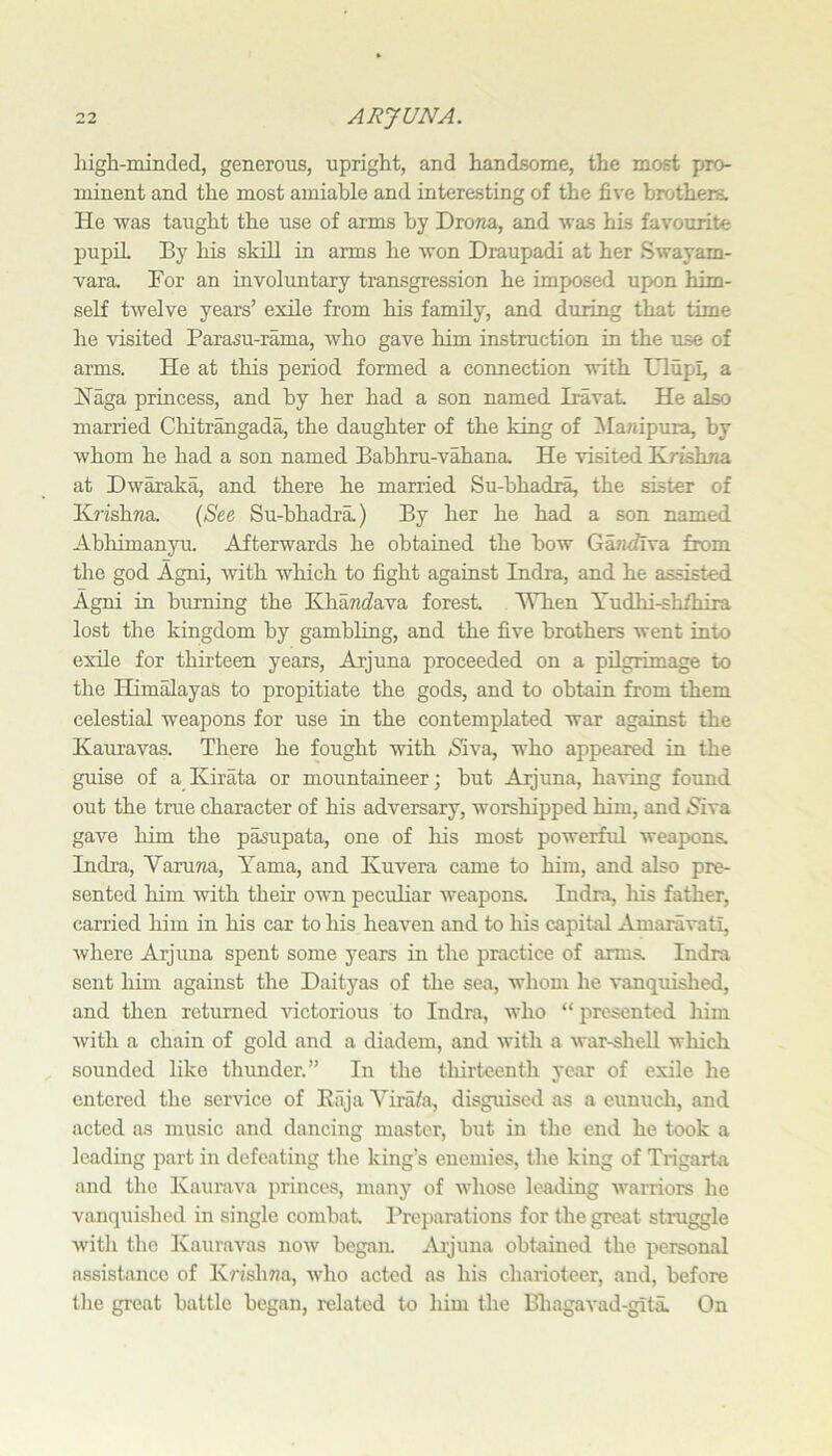 high-minded, generous, upright, and handsome, the most pro- minent and the most amiable and interesting of the five brothers. He Avas taught the use of arms by Dro?ia, and was his favourite pupil By his skill in arms he won Draupadi at her SAvayam- vara. For an involuntary transgression he imposed upon him- self tAvelve years’ exile from his family, and during that time he Adsited Parasu-rama, Avho gave him instruction in the use of arms. He at this period formed a connection Avith Ulupl, a Haga princess, and by her had a son named Iravat He also married Chitrangada, the daughter of the king of ^Manipura, by Avhom he had a son named Babhru-vahana He Adsited Hrtshna at Dwaraka, and there he married Su-bhadra, the sister of K?ishna {Se,e Su-bhadra.) By her he had a son named Abhimanyu. Afterwards he obtained the bow Ga?2<flva from the god Agni, Avith which to fight against Indra, and he assisted Agni in burning the Elhandava forest ^Tien Yudhi-shfhira lost the kingdom by gambling, and the five brothers went into exile for thirteen years, Arjuna proceeded on a pilgrimage to the Himalayas to propitiate the gods, and to obtain from them celestial weapons for use in the contemplated war against the Kauravas. There he fought with (Siva, who appeared in the guise of a Kirata or mountaineer; but Arjuna, haAdng found out the true character of his adversary, worshipped him, and 5iva gave him the pa^upata, one of his most powerful weapons. Indra, Varuna, Yama, and Kuvera came to him, and also pre- sented him with their OAvn peculiar Aveapons. Indra, his father, carried him in his car to his heaven and to his capital Amaravati, Avhere Arjuna spent some years in the practice of arms. Indra sent him against the Daityas of the sea, whom he A’anquished, and then returned Auctorious to Indra, who “ presented him Avith a chain of gold and a diadem, and AA’ith a Avar-sheU which sounded hke thunder.” In the thirteenth year of exile he entered tlie service of Eiija Vira/a, disguised as a eunuch, and acted as music and dancing master, but in the end he took a leadmg part in defeating the king’s enemies, the king of Trigarta and the Kaurava princes, many of Avhose leading warriors he vanquished in single combat. Preparations for tlie great struggle Avith the lvauraA^as noAv began. j\jjuna obtained the personal assistance of Krishna, avIio acted as his charioteer, and, before tlie great battle began, related to him the Bhagavad-gita. On