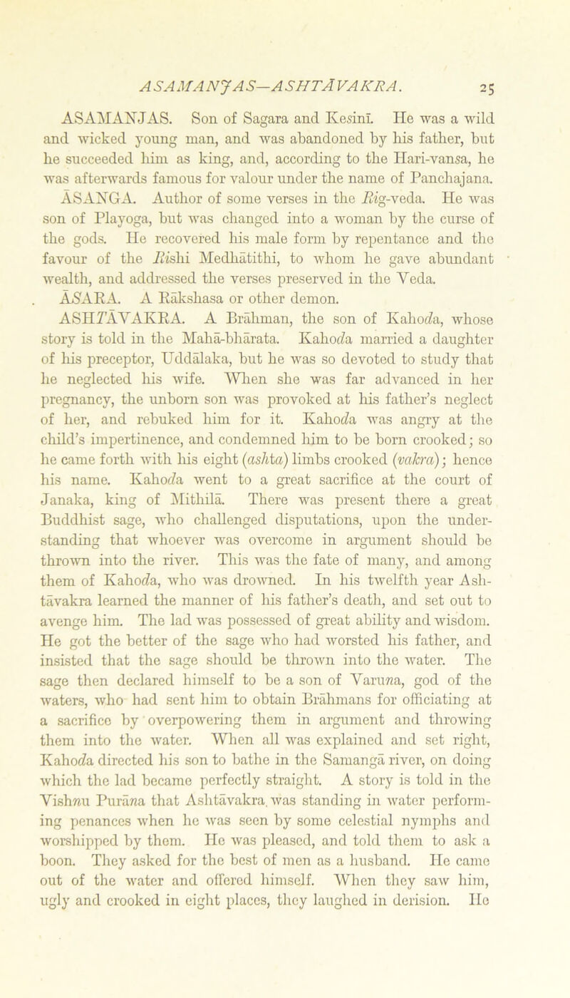 ASAMANJAS. Son of Sagara and KesinL He was a wild and wicked young man, and was abandoned by his father, but he succeeded him as king, and, according to the Hari-vansa, he was afterwards famous for valour under the name of Panchajana. ASAXGA. Author of some verses in the Atg-veda. He was son of Playoga, but was changed into a woman hy the curse of the gods. He recovered liis male form by repentance and the favour of the Aishi Medhatithi, to whom he gave abundant wealth, and adch-essed the verses preserved in the Veda. AAAEA. a Rakshasa or other demon. ASHAAVAKRA. a Brrdiman, the son of Kahot^a, whose story is told hi the Maha-bharata. KahofZa married a daughter of his preceptor, Uddalaka, but he was so devoted to study that he neglected liis wife. 'Wlien she was far advanced in her pregnancy, the unhorn son was provoked at his father’s neglect of her, and rebuked him for it. Kahoc^a was angry at the cliild’s impertinence, and condemned him to be born crooked; so he came forth with liis eight {ashia) limbs crooked (vakra); hence his name. KahotZa went to a great sacrifice at the court of Janaka, king of ilithila. There was present there a great Buddhist sage, who challenged disputations, upon the under- standing that whoever was overcome in argument should be throivn into the river. This was the fate of many, and among them of Kaho(Za, who was drowmed. In his twelfth year Ash- tavakra learned the manner of lus father’s death, and set out to avenge him. The lad was possessed of great ability and wisdom. He got the better of the sage who had worsted his father, and insisted that the sage should be tlirown into the water. The sage then declared himself to be a son of VaruTza, god of the waters, who had sent him to obtain Brahmans for officiating at a sacrifice by overpowering them in argument and throwing them into the water. When all was explained and set right, Kaho(fa directed his son to bathe in the Samanga river, on doing which the lad became perfectly straight. A story is told in the Vishmi Purana that Ashtavakra. was standing in water perform- ing penances when he was seen by some celestial nymphs and worshipped by them. He was pleased, and told them to ask a boon. They a.sked for the best of men as a husband. Ho came out of the water and offered himself. When they saw him, ugly and crooked in eight places, they laughed in derision. Ho