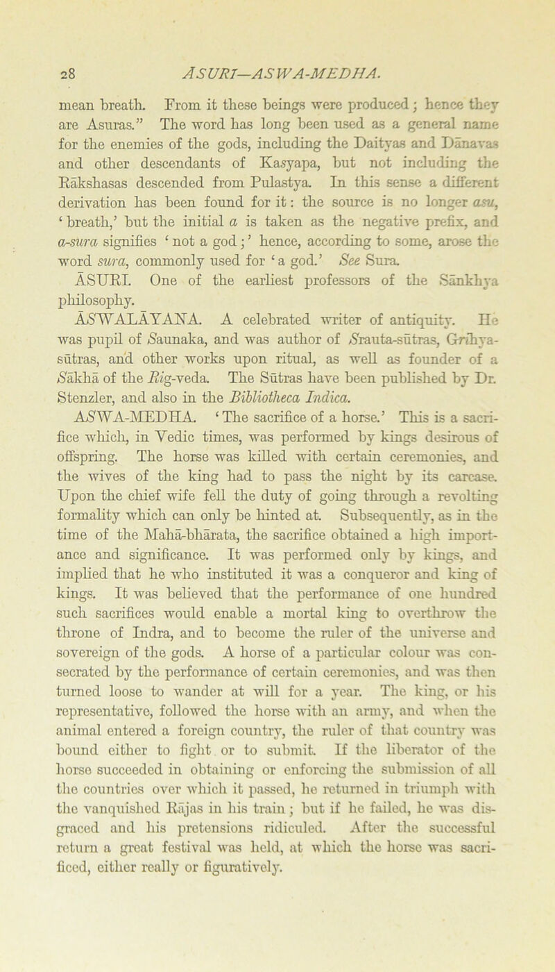 mean breatln From it these beings were produced; hence they are Asuras.” The -word has long been msed as a general name for the enemies of the gods, including the Daityas and iJanavas and other descendants of Kasyapa, but not including the Rakshasas descended from Pulastya. In this sense a different derivation has been found for it: the source is no longer asvi, ‘ breath,’ but the initial a is taken as the negative prefix, and Or-mra signifies ‘ not a god; ’ hence, according to some, arose the word SMra, commonly used for ‘a gocL’ See Sura ASURL One of the earhest professors of the Sankhya philosophy. AS''W'ALAYANA. A celebrated writer of antiquity. He was pupil of /Saunaka, and was author of /S'rauta-sutras, Grihya- sutras, and other works upon ritual, as weU as founder of a /Sakha of the i?«g-veda The Sutras have been published by Dr. Stenzler, and also in the Bibliotheca Indica. ASWA-MEDHA. ‘The sacrifice of a horse.’ This is a sacri- fice which, in Vedic times, was performed by kings desirous of offspring. The horse was killed with certain ceremonies, and the wives of the king had to pass the night by its carcase. Upon the chief wife feU the duty of going through a revolting fonnahty which can only be hinted at. Subsequently, as in the time of the Maha-bh^ata, the sacrifice obtained a high import- ance and significance. It was performed only by kings, and implied that he who instituted it was a conqueror and king of kings. It Avas beheved that the performance of one hundred such sacrifices would enable a mortal king to overthrow the tlirone of Indra, and to become the ruler of the universe and sovereign of the gods. A horse of a particular colour Avas con- secrated by the performance of certain ceremonies, and A\-as then turned loose to AV’ander at will for a year. The king, or his representative, followed the horse A\'ith an anny, and Avhen the animal entered a foreign country, the ruler of that country was bound either to fight or to submit If the liberator of the home succeeded in obtaining or enforcing the submission of all the countries over AA’hich it passed, he returned in triumph with the vanquished Riijas in his train ; but if he failed, he was dis- graced and his pretensions ridiculed. After the successful return a great festival Avas held, at which the horse was sacri- ficed, either really or figuratively.