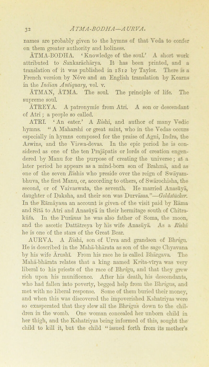 ATMA-BODHA—A urva. names are probably given to the hymns of that Veda to confer on them greater authority and. holiness. ATj\IA-BODHA. ‘ Knowledge of the souL’ A short work attributed to ^Sankaracharya. It has been printed, and a translation of it was published in 18 r 2 by Taylor. There is a French version by K4ve and an English translation by Kearns in the Indian Antiquary, vol. v. ATMAK, AT1\IA. The souL The principle of lifa Tlie supreme souL ATREYA. A patronymic from Atri. A son or descendant of Atri; a people so called. ATRI. ‘ An eater.’ A itishi, and author of many Vedic hymns. “ A Maharshi or great saint, who in the Yedas occurs especially in hymns composed for the praise of Agni, Indra, the Aswins, and the Yiswa-devas. In the epic period he is con- sidered as one of the ten Prajapatis or lords of creation engen- dered by Manu for the purpose of creating the universe; at a later period he appears as a mind-bom son of Brahma, and as one of the seven i^ishis who preside over the reign of Swayam- bhuva, the first Manu, or, according to others, of Swarochisha, the second, or of Yaivaswata, the seventh. He married Anasuya, daughter of Daksha, and their son w^as Durvasas.”—Goldstikker. In the Ramayana an account is given, of the visit paid by Rama and Sita to Atri and Anasuya in their hermitage south of Chitra- ku^a In the Purawas he was also father of Soma, the moon, and the ascetic Dattatreya by his wife Anasuya. As a Aishi he is one of the stars of the Great Bear. AURYA. A Aishi, son of Urva and grandson of Bhn'gu. He is described in the Llaha-bharata as son of the sage Chj’aAmna by his wife Arushl. From his race he is called Bhargava The Maha-bharata relates that a king named Kr/ta-vlrya was very liberal to his priests of the race of Bh?‘»gu, and that they grew^ rich upon his munificence. After his death, his descendants, who had fallen into poverty, begged help from the Blu'igus, and met with no liberal responsa Some of them buried their money, and when this was discovered the impoverished Kshatriyas were so exasperated tliat they slew all the Bln'igus down to the chil- dren in tlio womb. One woman concealed her unborn child in her thigh, and the Kshatriyas being informed of this, sought tlie cliild to kill it, but the child “ issued forth from its mother’s