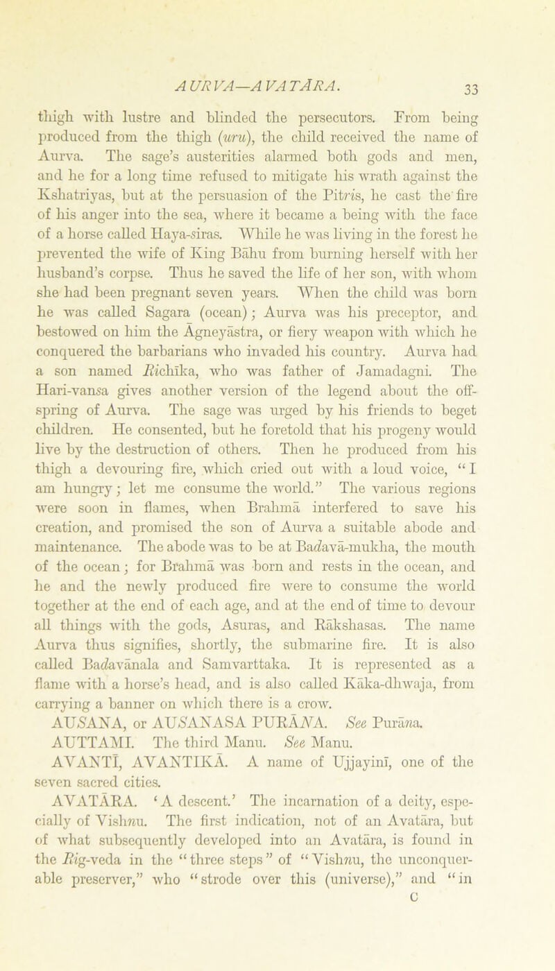 A UR VA—A VA TARA. tliigli w'itli lustre and blinded tbe persecutors. From being I^roduced from tlie thigh (uru), the child received the name of Aurva. The sage’s austerities alarmed both gods and men, and he for a long time refused to mitigate his wrath against the Kshatriyas, but at the persuasion of the Pitj’is, he cast the fire of his anger into the sea, where it became a being with the face of a horse called Haya-siras. Wliile he was living in the forest lie prevented the wife of King Bahu from burning herself with her husband’s corpse. Thus he saved the life of her son, with whom she had been pregnant seven years. Wlien the child was born he was called Sagara (ocean); Aurva w'as his preceptor, and bestowed on him the Agneyastra, or fiery weapon with which he conquered the barbarians who invaded his country. Aurva had a son named Aichilva, wdio was father of Jamadagni. The Hari-vansa gives another version of the legend about the off- spring of Aurva. The sage was urged by his friends to beget children. He consented, but he foretold that his progeny would live by the destruction of others. Then he produced from his thigh a devouring fire, which cried out with a loud voice, “ I am hungry; let me consume the world.” The various regions were soon in flames, when Brahma interfered to save his creation, and promised the son of Aurva a suitable abode and maintenance. The abode was to be at Baifavarmukha, the mouth of the ocean; for Brahma Avas born and rests in the ocean, and he and the nearly produced fire were to consume the world together at the end of each age, and at the end of time to devour all things Avith the gods, Asuras, and Eakshasas. The name Aurva thus signifies, shortly, the submarine fire. It is also called Batiavanala and Samvarttaka. It is represented as a flame Avith a horse’s head, and is also called Kiika-dlnvaja, from carrying a banner on Avhich there is a croAV. AU6AKA, or AU5AXASA PUKAA^A. See PuruTia. AUTTAiMI. The third Mann. See Manu. AVAXTl, AVAXTIKA. A name of UjjayinI, one of the seven sacred cities. AVATARA. ‘A descent.’ The incarnation of a deity, esjic- cially of Vishnu. The first indication, not of an Avatilra, but of Avhat subsequently develojied into an Avatara, is found in the Rig-veda in the “three steps” of “Vishnu, the unconquer- able preserver,” Avho “strode over this (universe),” and “in G