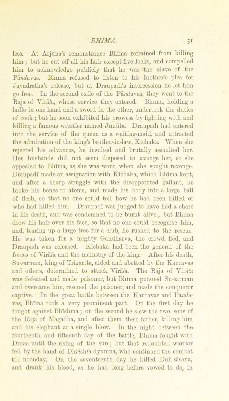 less. At Ai'juna’s remonstrance Bhima refrained from killing him ; hut he cut oJ0f aU his hair except five locks, and compelled him to acknowledge publicly that he was the slave of the PaTiifavas. Bhima refused to listen to his brother’s plea for Jayadratha’s release, hut at Draupadi’s intercession he let him go free. In the second exile of the Pa?ic?avas, they went to the Eaja of Yira/a, whose service they entered. Bhima, holding a ladle in one hand and a sword in the other, undertook the duties of cook; hut he soon exhibited his prowess by fighting with and killing a famous wrestler named Jimuta. Draupadi had entered into the service of the queen as a waiting-maid, and attracted the admiration of the king’s brother-in-law, Kichaka. When she rejected his advances, he insulted and brutally assaulted her. Her husbands did not seem disposed to avenge her, so she appealed to Bhima, as she was wont when she sought revenge. Draupadi made an assignation with Kichaka, which Bhima kept, and after a sharp struggle with the disappointed gallant, he broke his bones to atoms, and made his body into a large ball of flesh, so that no one could teU how he had been killed or who had killed him. Draupadi was judged to have had a share in his death, and was condemned to be burnt alive; but Bhima drew his hair over his face, so that no one could recognise liim, and, tearing up a large tree for a club, he rushed to the rescue. He was taken for a mighty Gandharva, the crowd fled, and Draupadi was released. Kichaka had been the general of the forces of Virata and the mainstay of the king. After his death, Su-sarman, king of Trigartta, aided and abetted by the Kauravas and others, determined to attack Virata. The Raja of Vira/a was defeated and made prisoner, but Bhima pursued Su-sarman and overcame him, rescued the prisoner, and made the conqueror captive. In the great battle between the Kauravas and Pantfa- vas, Bhima took a very prominent part. On the first day he fought against Bhishma; on the second he slew the two sons of the Raja of Magadha, and after them their father, killing him and his elephant at a single blow. In the night between the fourteenth and fifteenth day of the battle, Bhima fought with Dro?za until the rising of the sun; but that redoubted warrior fell by the hand of Dhnsh^a-dyumna, who continued the combat till noonday. On the seventeenth day he killed Duh-sasana, and drank his blood, as he had long before vowed to do, in