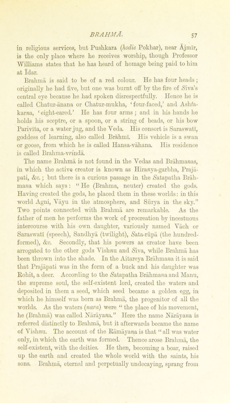 in religious services, but Pusbkara (hodie, Pokbar), near Ajmlr, is the only place where he receives worship, though Professor WiUianis states that he has heard of homage being paid to him at Idar. Brahma is said to be of a red colour. He has four heads; originally he had five, but one was burnt off by the fire of <Siva’s central eye because he had spoken disrespectfully. Hence he is called Chatur-anana or Chatur-mukha, ‘four-faced,’ and Ash/a- karTia, ‘ eight-eared. ’ He has four arms ; and in his hands he holds his sceptre, or a spoon, or a string of beads, or his bow Parivita, or a water jug, and the Veda. His consort is Saraswatr, goddess of learning, also called Brahmi. His vehicle is a swan or goose, from which he is called Hansa-A'^^iana. His residence is called Bralima-vnnda. The name Brahma is not found in the Vedas and Brahmawas, in which the active creator is known as Hiranya-garbha, Praja- l^ati, &c.; but there is a curious passage in the (Satapatha Brah- ma«a wliich says : “ He (Brahma, neuter) created the gods. Having created the gods, he placed them in these worlds: in this Avorld Agni, Vayu in the atmosphere, and Surya in the sky.” Two points connected with Brahma are remarkable. As the father of men he performs the work of procreation by incestuoiis intercourse with his o^vn daughter, variously named Vach or Saraswatl (speech), Sandliya (twilight), »S'ata-rupa (the hundred- formed), &c. Secondly, that his powers as creator have been arrogated to the other gods Vishnu and Siva, wliile Brahma has been thrown into the shade. In the Aitareya Brahmana it is said that Prajapati was in the form of a buck and his daughter was Rohit, a deer. According to the Satapatha Brahma?ia and Manu, the supreme soul, the self-existent lord, created the waters and deposited in them a seed, which seed became a golden egg, in which he himself was born as Brahma, the progenitor of all the worlds. As the waters (nara) were “ the place of his movement, he (Brahma) was called Narayana.” Here the name Narayana is referred distinctly to Brahma, but it afterwards became the name of Vishnu. The account of the Ramayana is that “ all was water only, in which the earth was fonned. Thence arose Bralimii, the self-existent, with the deities. He then, becoming a boar, raised up the earth and created the whole world with the saints, his sons. Brahma, eternal and perpetually undecaying, sprang from