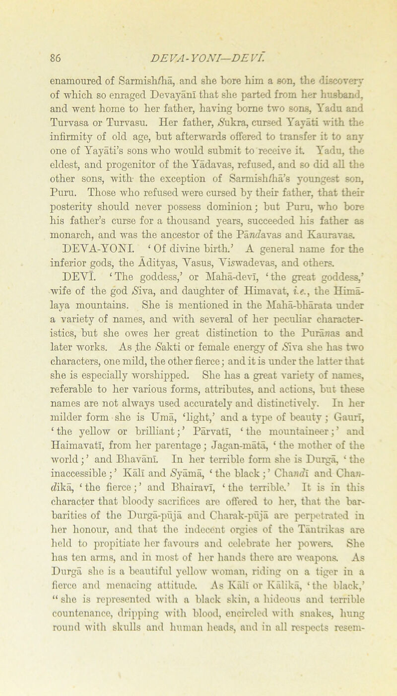 enamoured of Sarmislidia, and she bore him a son, the discover}' of which so enraged Devayani that she parted from her husband, and went home to her father, having home two sons, Yadu and Turvasa or Turvasu. Her father, AS'ukra, cursed Yayati with the infirmity of old age, but afterwards offered to transfer it to any one of Yayati’s sons who would submit to receive it Yadu, the eldest, and progenitor of the Yadavas, refused, and so did all the other sons, with the exception of Sarmishflia’s youngest son, Puru. Those who refused were cursed by their father, that their posterity should never possess dominion; but Pum, who bore his father’s curse for a thousand years, succeeded his father as monarch, and was the ancestor of the PaTidavas and Kauravas. DEVA-YOHI. ‘ Of di\dne birth.’ A general name for the inferior gods, the Adityas, Vasus, Yiswadevas, and others. DEYl. ‘The goddess,’ or !Maha-devI, ‘the great goddess,’ wife of the god >Siva, and daughter of Himavat, i.e., the Hima- laya mountains. She is mentioned in the Maha-bharata under a variety of names, and with several of her peculiar character- istics, but she owes her great distinction to the Puranas and later works. As .the iSakti or female energy of /Siva she has two characters, one mdd, the other fierce; and it is under the latter that she is especially worsliipped. She has a great variety of names, referable to her various forms, attributes, and actions, but these names are not always used accurately and distinctively. In her milder form she is Uma, ‘light,’ and a type of beauty ; Gaurl, ‘ the yellow or brilliant; ’ Parvatl, ‘ the mountaineer; ’ and Haimavati, from her parentage; Jagan-mata, ‘ the mother of the world; ’ and Bhavani. In her terrible form she is Duiga, ‘ the inaccessible; ’ Kali and /Syama, ‘ the black; ’ Chanifi and Cha7J- tfika, ‘the fierce;’ and Bhairavl, ‘the terrible,’ It is in this character that bloody sacrifices are offered to her, that the bar- barities of the Durga-puja and Charak-puja are per2>otrated in her honour, and that the indecent orgies of the Tantrikas are held to propitiate her favours and celebrate her powers. She has ten arms, and in most of her hands there are weapons. As Durgii she is a beautiful yellow woman, riding on a tiger in a fierce and menacing attitude. As Kiill or Kalikii, ‘ the black,’ “ she is reiiresented with a black skin, a hideous and terrible countenance, dripping with blood, encircled with snakes, hung round with skulls and human heads, and in all respects resem-