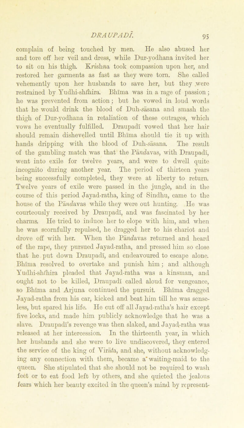 DR A UP ADI. complain of being touched by men. He also abused her and tore off lier veil and dress, while Dur-yodliana invited her to sit on his thigh. KrishTia took compassion upon her, and restored her garments as fast as they were torn. She called vehemently upon her husbands to save her, but they were restrained by Yudhi-sh<hira. Bliima was in a rage of passion; he was prevented from action; but he vowed in loud words that he would drinlc the blood of Duh-sasana and smash the thigh of Dur-yodhana in retaliation of these outrages, which vows he eventually fulfilled. Draupadi vowed that her hair should remain dishevelled until Bhima should tie it up with hands dripping with the blood of Duh-sasana. The result of the gambling match was that the PancZavas, with Draupadi, went into exUe for twelve years, and were to dwell quite incognito dnring another year. The period of thirteen years being successfully completed, they were at liberty to return. Twelve years of exile were passed in the jungle, and in the course of this period Jayad-ratha, king of Sindhu, came to the house of the Pa»idavas AvhUe they were out hunting. He was courteously received by Draupadi, and was fascinated by her charms. He tried to induce her to elope with him, and when he was scornfully repulsed, he dragged her to his chariot and drove off with her. Wlien the Pantfavas returned and heard of the rape, they pursued Jayad-ratha, and pressed him so close that he put down Draupadi, and endeavoured to escape alone. Bhima resolved to overtake and j^unish him; and although Yudhi-sh/hira pleaded that Jayad-ratha was a kinsman, and ought not to be killed, Draupadi called aloud for vengeance, so Bhima and Arjuna continued the pursuit. Bhima dragged Jayad-ratha from his car, kicked and beat him till he was sense- less, but spared his life. He cut off all Jayad-ratha’s hair excejjt five locks, and made him publicly acknowledge that he was a slave. Draupadi’s revenge was then slaked, and Jayad-ratha was released at her intercessioa In the thirteenth year, in which her husbands and she Avere to live undiscovered, they entered the service of the king of Virii/a, and she, without acknowledg- ing any connection with them, became a* waiting-maid to the queen. She stipulated that she should not be required to wash feet or to eat food left by others, and she quieted the jealous fears Avhich her beauty excited in the queen’s mind by represent-