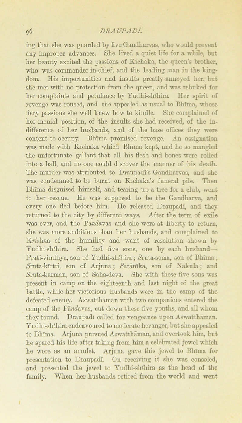 ing that she was guarded hy five Gandhan^as, who would prevent any improper advances. She lived a quiet life for a wliile, but her beauty excited the passions of Kichaka, the queen’s brother, who was commander-in-chief, and the leading man in the king- dom. His importunities and insults greatly annoyed her, but she met with no protection from the queen, and was rebuked for her complaints and petulance hy Yudhi-sh/hira Her spirit of revenge was roused, and she appealed as usual to Bhima, whose fiery passions she weU knew how to kindle. She comjjlained of her menial position, of the insults she had received, of the in- dilference of her husbands, and of the base offices they Avere content to occupy. Bhima promised revenge. An assignation Avas made Avith Kichaka which Bhima kept, and he so mangled the unfortunate gallant that aU his flesh and bones were rolled into a ball, and no one could discover the maimer of his death. The murder Avas attributed to Draupadi’s Gandharvas, and she Avas condemned to he burnt on Kichaka’s fimeral pile. Then Bhima disguised himself, and tearing up a tree for a club, went to her rescue. He was supposed to be the Gandharva, and every one fled before him. He released Draupadi, and they returned to the city hy different ways. After the term of exile Avas over, and the Pantfavas and she were at liberty to return, she was more ambitious than her husbands, and complained to K?-fshrta of the humility and want of resolution shown by Yudhi-shffiira. She had five sons, one by each husband— Prati-vindhya, son of Yudhi-shfiiira; (Sruta-soma, son of Bhima ; iSruta-kirtti, son of Arjuna; ^atanika, son of Xakula; and (Sruta^karman, son of Saha-deA’^a. She with these five sons was present in camp on the eighteenth and last night of the great battle, AA'hile her victorious husbands were in the camj) of the defeated enemy. AsAA^atthaman Avith tAvo companions entered the camp of the Pa?!C?avas, cut doAATi these five youths, and all Avhom they found. Draupadi called for A^engcance upon AsAvatthmnan. Yudhi-shdiira endeavoured to moderate her anger, but she appealed to Bhima. Arjuna pursued AsAvatthilman, and OA’^ertook him, but he spared his life after taking from him a celebrated jewel which he AA'ore as an amulet. Arjuna gave this jeAvel to Bhima for presentation to Draupadi. On receiving it she was consoled, and presented the jcAvel to Yudhi-sh/hira as the head of the family. When her husbands retired from the world and Avent