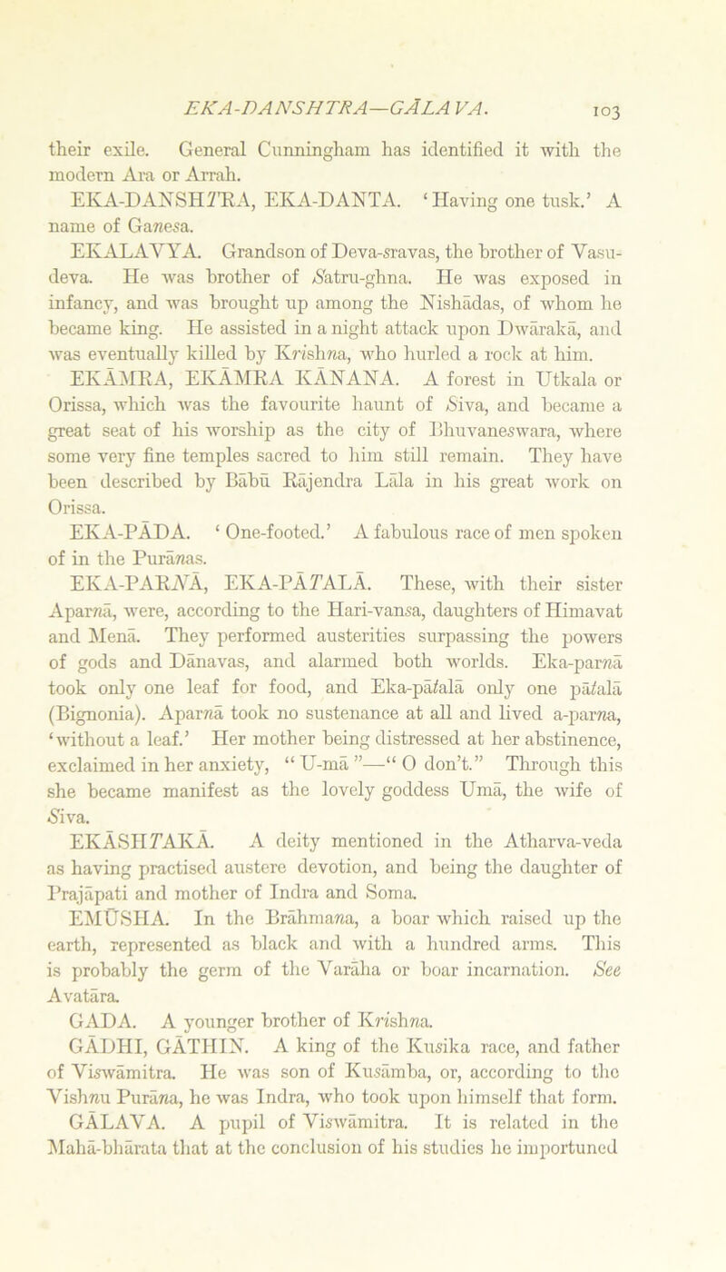 eka-danshtra—gAla va. their exile. General Cunningham has identified it with the modern Ara or Ai’rah. EKA-DANSHmA, EKA-DANTA. ‘ Having one tusk.’ A name of Ganesa. EKALAVYA. Grandson of Deva-sravas, the brother of Vasu- deva. He was brother of <S'atru-ghna. He was exposed in infancy, and was brought up among the Nishadas, of whom he became king. Pie assisted in a night attack upon Dwaraka, and was eventually killed by KjPshTia, who hurled a rock at him. EKAMRA, EIvAMRA KANANA. A forest in Utkala or Orissa, which Avas the favourite haunt of /Siva, and became a great seat of his Avorship as the city of IShuvaneswara, Avhere some very fine temples sacred to liim still remain. They have been described by Babu Rtijendra Lida in his great Avork on Orissa. EKA-PADA. ‘ One-footed.’ A fabulous race of men spoken of in the Puranas. EKA-l^ARiYA, EKA-PATAIjA. These, Avith their sister Aparaa, Avere, according to the Hari-vansa, daughters of Himavat and Mena. They performed austerities surpassing the poAvers of gods and Danavas, and alarmed both worlds. Eka-par«a took only one leaf for food, and Eka-paiala only one pailala (Bignonia). Aparwa took no sustenance at all and lived a-pama, ‘AAdthout a leaf.’ Her mother being distressed at her abstinence, exclaimed in her anxiety, “ U-ma ”—“ 0 don’t.” Through this she became manifest as the lovely goddess Uma, the Avife of •SiA'a. EK ASH TAKA. A deity mentioned in the Atharva-veda as having practised austere devotion, and being the daughter of I’rajapati and mother of Indra and Soma EMUSHA. In the Brahmana, a boar AA'hich raised up the earth, represented as black and Avith a hundred arms. This is probably the germ of the Varaha or boar incarnation. See Avatara GADA. A younger brother of K?'ishwa GADHI, GATHIN. a king of the Kusika race, and father of VisAvamitra He Avas son of Kusamba, or, according to tlie Vishnu Purana, he Avas Indra, aaEo took upon himself that form. GALAVA. a pupil of VisAvamitra. It is related in the !Maha-bharata that at the conclusion of his studies he importuned
