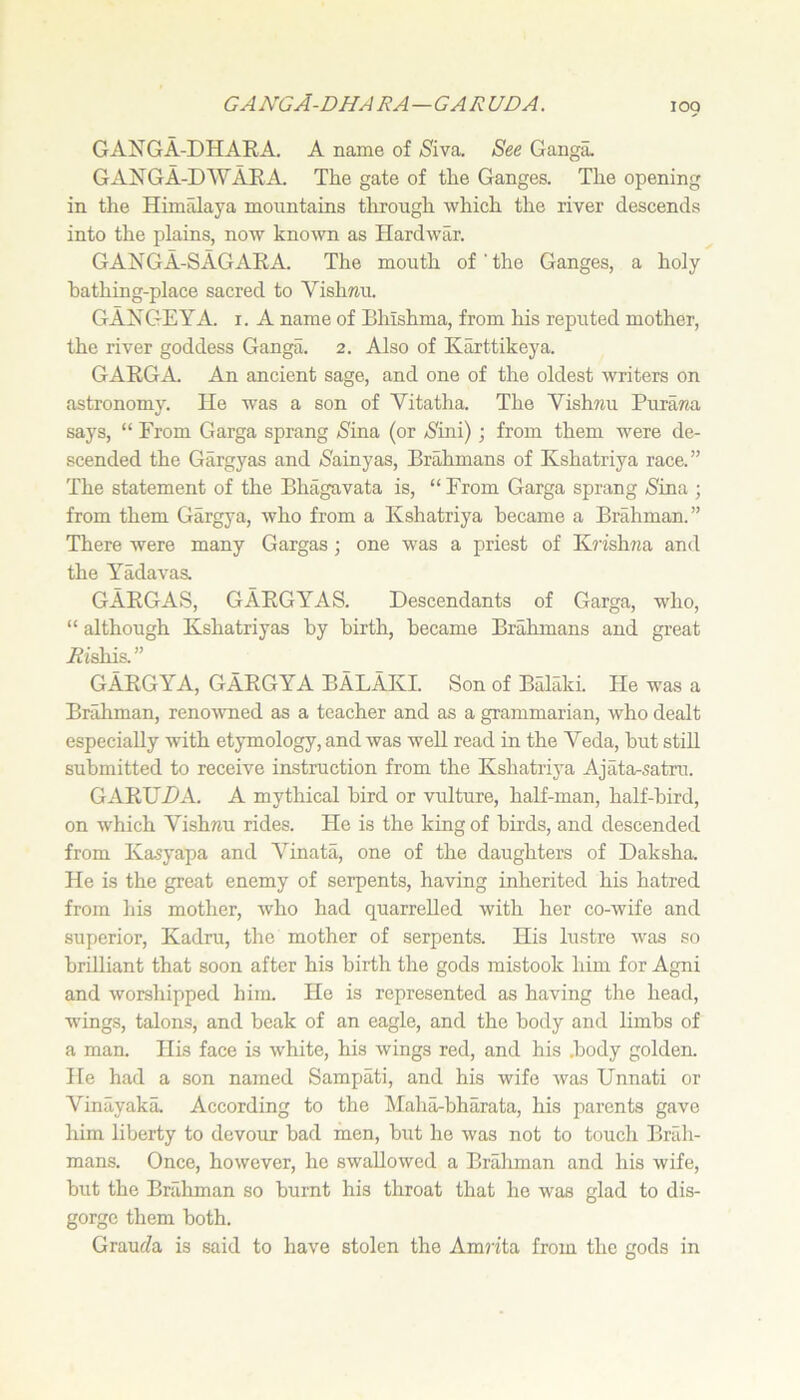 GANGA-DHARA. A name of Siva. See Ganga. GANGA-DAVARA. The gate of the Ganges. The opening in the Himalaya mountains through which the river descends into the plains, now known as Hardwar. GANGA-SAGARA. The mouth of ' the Ganges, a holy bathing-place sacred to Vishmi. GANGEYA. i. A name of Bhishma, from his reputed mother, the river goddess Ganga. 2. Also of K^ttikeya. GARGA. An ancient sage, and one of the oldest writers on astronomy. He was a son of Vitatha. The Vishwu PuraTza says, “ From Garga sprang 5^ina (or Nini); from them were de- scended the Gargyas and (Sainyas, Brahmans of Kshatriya race.” The statement of the Bhagavata is, “ From Garga sprang »Sina ; from them Gargya, who from a Kshatriya became a Brahman.” There were many Gargas; one was a priest of Kv’ishjia and the Yadavas. GARGAS, GARGYAS. Descendants of Garga, who, “ although Kshatriyas by birth, became Brahmans and great Aishis. ” GARGYA, GARGYA BALAKI. Son of BSHki. He was a Brahman, renovmed as a teacher and as a grammarian, who dealt especially with etymology, and was well read in the Veda, but stiU submitted to receive instruction from the Kshatriya Ajata-satm. GARUDA. A mythical bird or vulture, half-man, half-bird, on which Vishnu rides. He is the king of birds, and descended from Kasyapa and Vinata, one of the daughters of Daksha. He is the great enemy of serpents, having inherited his hatred from his mother, who had quarrelled with her co-wife and superior, Kadru, the mother of serpents. His lustre was so brilliant that soon after his birth the gods mistook him for Agni and worshipped him. He is represented as having the head, wings, talons, and beak of an eagle, and the body and limbs of a man. His face is white, his wings red, and his .body golden. He had a son named Sampati, and his wife was Unnati or Vinayaka According to the Maharbharata, his parents gave him liberty to devour bad men, but he was not to touch Brah- mans. Once, however, he swallowed a Brahman and his wife, but the Brahman so burnt his throat that he was glad to dis- gorge them both. Grauffa is said to have stolen the Amn'ta from the gods in