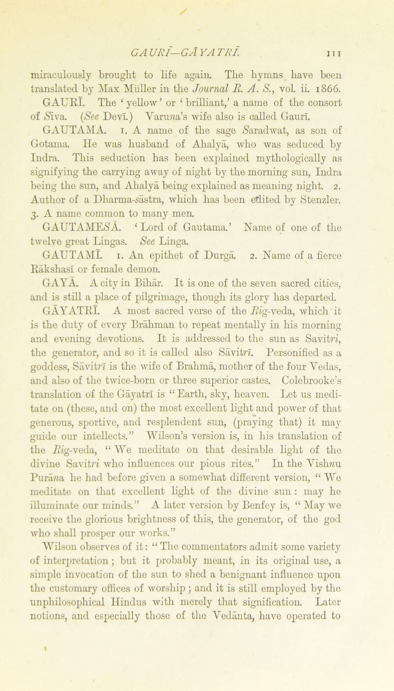 GA URI— GA YA TRI. miraculously brought to life again. The hymns have been translated by Max Muller in the Journal R. A. S., voL ii. 1866. GAURl. The ‘ yellow ’ or ‘ brilliant/ a name of the consort of (Siva, (See Devi.) Varuma’s wife also is oalled GaurL GAUTAMA. I. A name of the sage ^Saradwat, as son of Gotama He was husband of Ahalya, who was seduced by Indra. This seduction has been explained mythologically as signifying the carrying away of night hy the morning sun, Indra being the sun, and Ahalya being explained as meaning night. 2. Author of a Dharma-sastra, which has been edited by Stenzler. 3. A name common to many men. GAUTAME(S'A. ‘Lord of Gautama.’ Name of one of the twelve great Lingas. See Linga. GAUTAML I. An epithet of Durga. 2. Name of a fierce RakshasI or female demon. GAYA. A city in Bihar. It is one of the seven sacred cities, and is stdl a place of pilgrimage, though its glory has departed. GAYATRl. A most sacred verse of the A’ig-veda, which it is the duty of every Brahman to repeat mentally in his morning and evening devotions. It is addressed to the sun as Savitri, the generator, and so it is called also Savitri. Personified as a goddess, Savit?’i is the wife of Brahma, mother of the four Vedas, and also of the twice-born or tliree superior castes. Colebrooke’s translation of the Gayatrx is “ Earth, sky, heaven. Let us medi- tate on (these, and on) the most excellent light and power of that generous, sportive, and resplendent sun, (praying that) it may guide our intellects.” Wilson’s version is, in his translation of the Rig-veda, “ We meditate on that desirable light of the divine Savitn who influences our pious rites.” Li the Vishnu Puraria he had before given a somewhat different version, “ We meditate on that excellent light of the divine sun: may he illuminate our minds.” A later version by Benfey is, “ May we receive the glorious brightness of this, the generator, of the god who shall prosper our works.” Wilson observes of it: “Tlic commentators admit some variety of interpretation; but it probably meant, in its original use, a simple invocation of the sun to shed a benignant influence upon the customary offices of worship; and it is still employed by the unphilosophical Hindus with merely that signification. Later notion-s, and especially those of the Vedanta, have operated to I