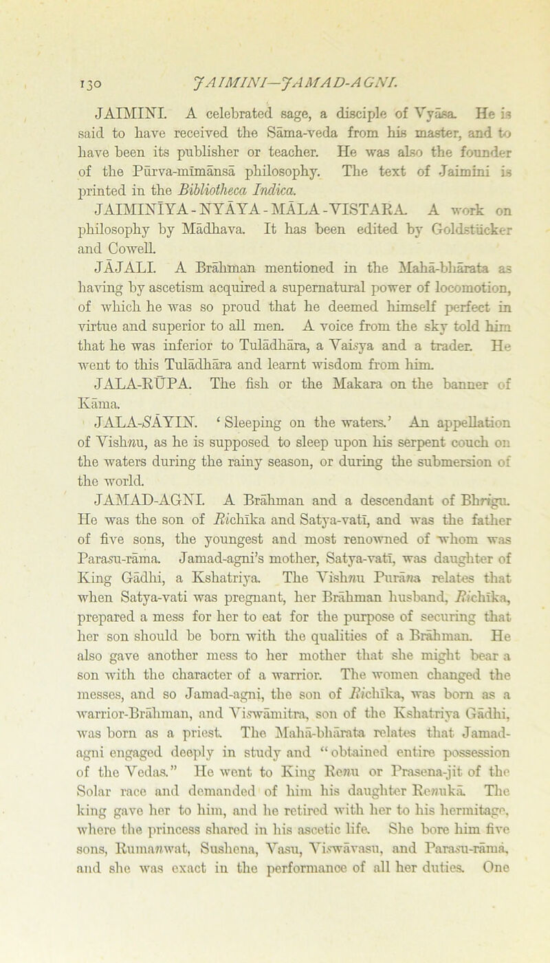 13° J AIMINJ—JA MA D-A GNI. JAIMINI. A celebrated sage, a disciple of Vyasa. He is said to have received the Sama-veda from his master, and to have been its publisher or teacher. He was also the founder of the Purva-mimansa philosophy. The text of Jaimini is printed in the Bibliotheca Indica. JAIMINlYA-NYAYA-MALA-YISTAEA A work on philosophy by Madhava. It has been edited by Goldstiicker and Cowell JAJALI. A Brahman mentioned in the Maha-bh^ta as ha^ang by ascetism acquired a supernatural power of locomotion, of which he was so proud that he deemed himself perfect in virtue and superior to aU men. A voice from the sky told him tliat he was inferior to Tuladhara, a Yaisya and a trader: He went to this Tuladhara and learnt wisdom from him JALA-RUPA The fish or the Makara on the banner of Kama. JALA->SAYIjSr. ‘ Sleeping on the waters.’ An appellation of YishTiu, as he is supposed to sleep upon his serpent couch on the waters during the rainy season, or during the submersion of the world. JAIMAD-AGKL A Brahman and a descendant of Bhn’gu. He was the son of i^ichika and Satya-vati, and was the father of five sons, the youngest and most reno'wned of whom was Parasu-rama. Jamad-agni’s mother, Satya-vatr, was daughter of King Gadhi, a Kshatriya. The Yishnu Purana relates that when Satya-vati was pregnant, her Brahman husband, i?ichlka, prepared a mess for her to eat for the purpose of securing that her son should be born with the qualities of a Brahman. He also gave another mess to her mother that she might bear a son with the character of a warrior. The women changed the messes, and so Jamad-agni, the son of jRichika, was bom as a warrior-Brahman, and Yi.rwamitra, son of the Kshatriya Gadlii, was born as a priest The IMahii-bharata relates that Jamad- agni engaged deejily in study and “ obtained entire possession of the Yedas.” Ho went to King Renu or Prasena-jit of the Solar race and demanded of him his daughter Ee?)uka. The Icing gave her to him, and he retired with her to his hermitage, where the princess shared in his ascetic life- She bore him five sons, Rumanwat, Sushena, Yasu, Yi.wavasu, and Param-raraa, and she was exact in the perfomianoe of all her duties. One