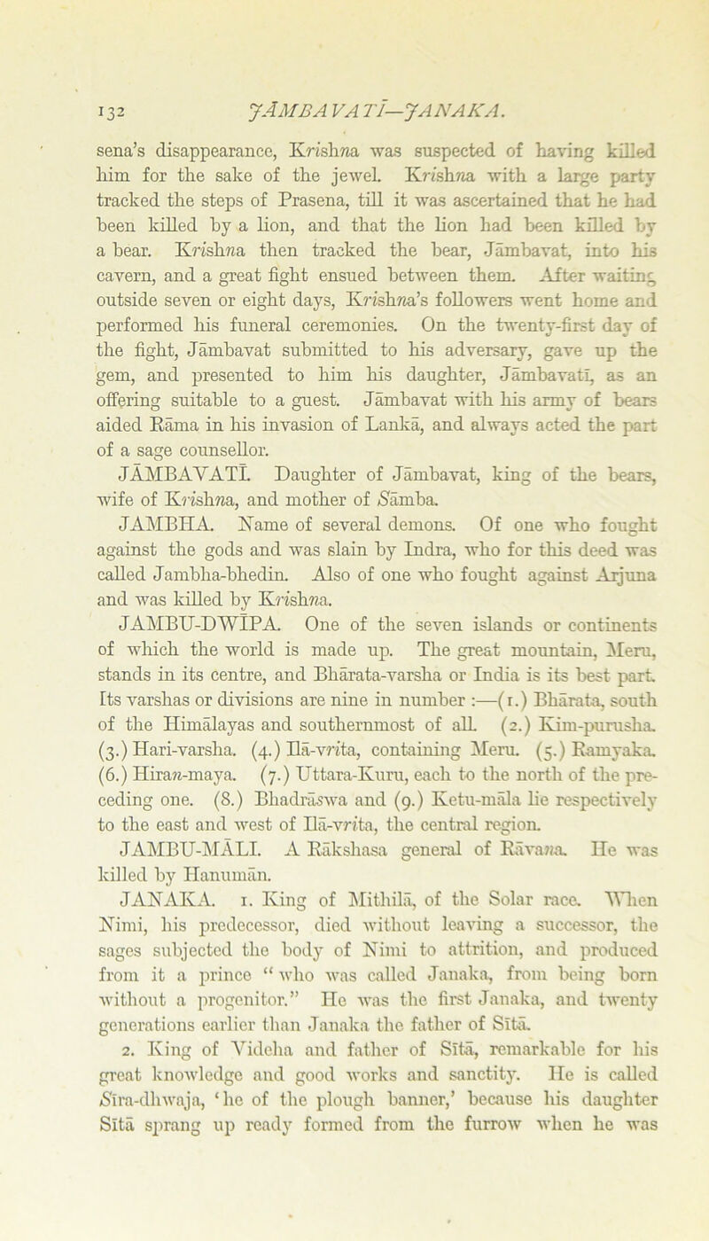 sena’s disappearance, Krishna was suspected of having killed him for the sake of the jewel Krishria with a large party tracked the steps of Prasena, till it was ascertained that he had been killed by a lion, and that the lion had been killed by a bear. Kinshna then tracked the bear, Jambavat, into his cavern, and a great fight ensued between them. After waiting outside seven or eight days, K?’ishna’s followers went home and performed his funeral ceremonies. On the twenty-first day of the fight, Jambavat submitted to his adversary, gave up the gem, and presented to him his daughter, Jambavati, as an offering suitable to a guest. Jambavat with his army of bears aided Kama in his invasion of Laniia, and always acted the part of a sage counsellor. JAMBAVATL Daughter of Jambavat, king of the bears, wife of Krishna, and mother of Kamba JAMBHA. Kame of several demons. Of one who fought against the gods and was slain by Indra, who for this deed was called Jambha-bhedin. Also of one who fought against Ajjima and was killed by Kj’ishna. JAMBU-DWIPA. One of the seven islands or continents of which the world is made up. The great mountain, 3Ieru, stands in its centre, and Bharata-varsha or India is its best part Its varshas or divisions are nine in number :—(i.) Bharata, south of the Himalayas and southernmost of all (2.) Kiin-purusha. (3.) Hari-varsha. (4.) Ha-vrita, containing Meru. (5.) Eamyaka, (6.) Hira?j-maya. (7.) TJttara-Kuru, each to the north of the pre- ceding one. (8.) Bhadrilswa and (9.) Ketu-mala lie respectively to the east and Avest of Ilii-vrita, the central region. JAkIBU-i\IALI. A Rukshasa general of Kava?ia. He was killed by Hanuman. JAKAK.4. I. King of hlithila, of the Solar race. \Mien Kimi, his predecessor, died Avithout leaving a successor, the sages subjected the bodj' of Kiini to attrition, and produced from it a prince “ Avho A\-as called Janaka, from being born Avithout a progenitor.” He Avas the first Janaka, and lAventy generations earlier than Janaka the father of SitiL 2. King of Videha and father of Sit,^ remarkable for his great knoAAdedge and good Avorks and sanctity. He is called (Sira-dliAvaja, ‘he of the plough banner,’ because his daughter Sita sprang up ready formed from the furroAV Avhen he was