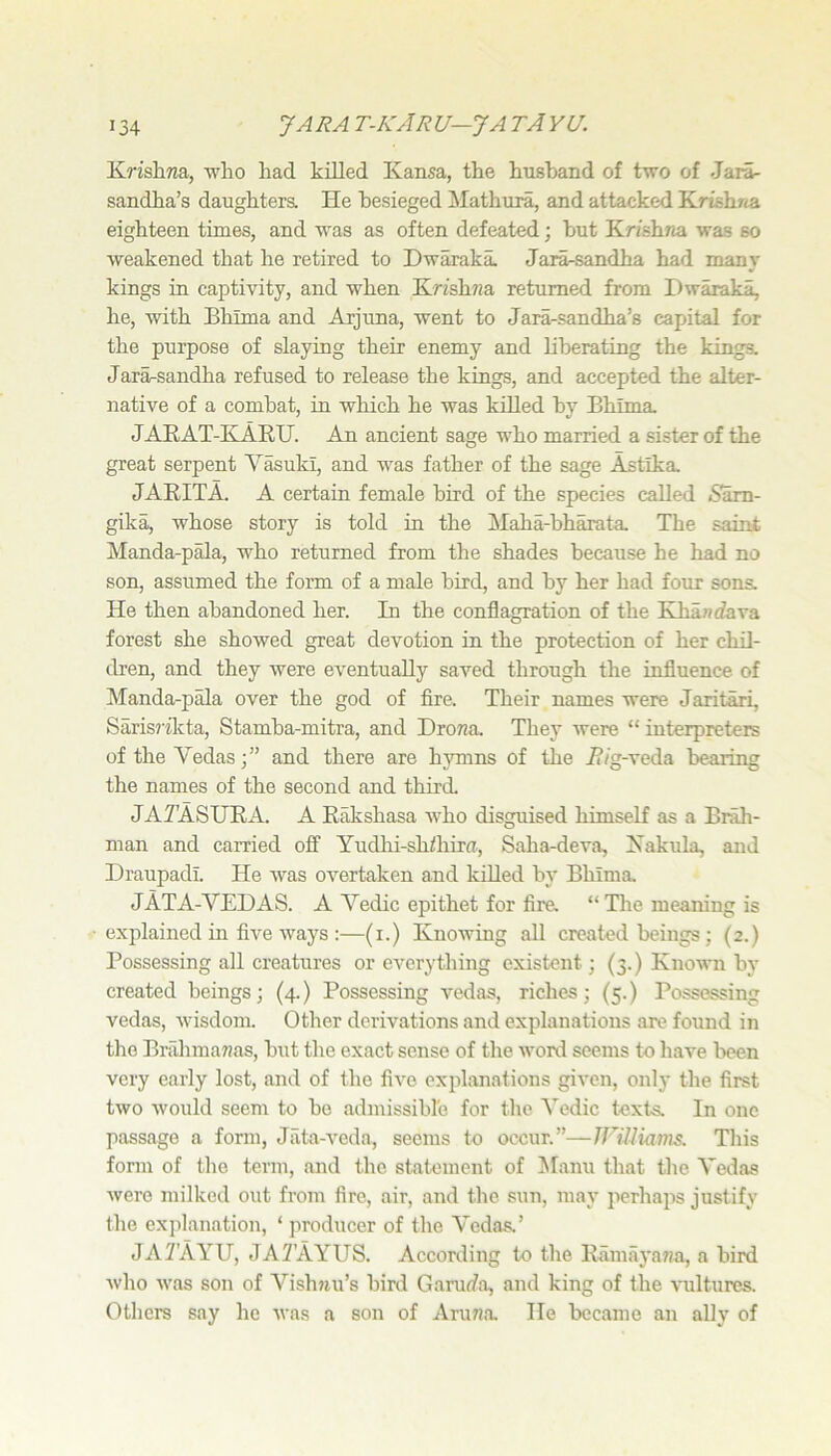 Krishwa, who had killed Kansa, the husband of two of Jari- sandha’s daughters. He besieged Mathura, and attacked Krishna eighteen times, and was as often defeated; but Krishna was so weakened that he retired to Dwaraka. Jara-sandha had many kings in captivity, and when Krishna returned from Dwaraka, he, with Bhima and Arjuna, went to Jara-sandha’s capital for the purpose of slaying their enemy and liberating the kings. Jara-sandha refused to release the kings, and accepted the alter- native of a combat, in which he was killed by Bhima. JAEAT-KAEU. An ancient sage who married a sister of the great serpent Y^uki, and was father of the sage Astlka. JAEITA. A certain female bird of the species called 6am- gika, whose story is told in the Maha-bharata The saint Manda-pala, who returned from the shades because he had no son, assumed the form of a male bird, and by her had four sons. He then abandoned her. In the conflagration of the Kha7ufava forest she showed great devotion in the protection of her chil- dren, and they were eventually saved through the influence of Manda-pala over the god of fire. Their names were Jaritari, Saris?ikta, Stamba-mitra, and Drona. They were “ interpreters of the Yedasand there are hymns of the i?/g-veda bearing the names of the second and third. JATASUEA. a Eakshasa who disguised himself as a Brah- man and carried off Yudlii-sh/hiru, Saha-deva, Kakula, and Draupadl. He was overtaken and killed by Bhima JATA-YEDAS. A Yedic epithet for fire. “ Tire meaning is explained in five ways :—(i.) Knowing all created beings; (2.) Possessing all creatures or everything existent; (3.) Known by created beings; (4.) Possessing vedas, riches; (5.) Possessing vedas, wisdom. Other derivations and explanations are found in the Brahmawas, but the exact sense of the word seems to have been very early lost, and of the five explanations given, only the first two would seem to he admissible for the Yedic texts. In one passage a form, Jiita-veda, seems to occur.”—Jniliams. This form of the term, and the statement of ^fanu that the Yedas were milked out from fire, air, and the sun, may perhaps justify the explanation, ‘ producer of the Yedas.’ JAlf’AYU, JAYAYUS. According to tlie Eamayawa, a bird who was son of Yishjiu’s bird Ganufa, and king of the ^'ulturcs. Others say he was a son of Aru7ia. He became an ally of