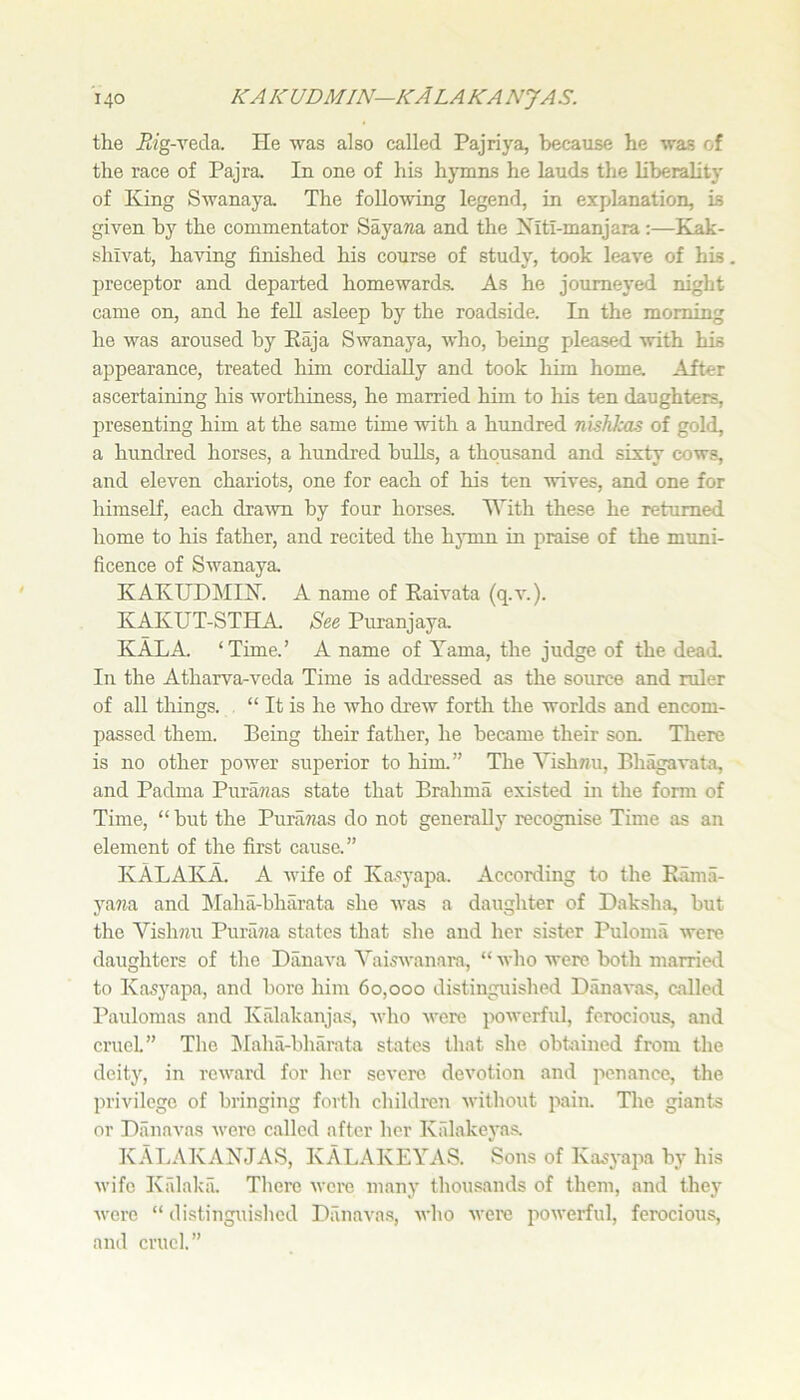 the Eig-veda. He was also called Pajriya, because he was of the race of Pajra. In one of his hymns he lauds the liberality of King Swanaya. The foUeAving legend, in explanation, is given by the commentator Sayawa and the Xitl-manjara:—Kak- shlvat, having finished his course of study, took leave of his. preceptor and departed homewards. As he journeyed night came on, and he feU asleep by the roadside. In the morning he was aroused by Eaja Swanaya, who, being pleased with his appearance, treated him cordially and took him homa After ascertaining his worthiness, he married him to his ten daughters, presenting him at the same time with a hundred nishJMS of gold, a hundred horses, a hundred bulls, a thousand and sixty cows, and eleven chariots, one for each of his ten wives, and one for himself, each dra^vn by four horses, '^’’ith these he returned home to his father, and recited the hymn in praise of the muni- ficence of Swanaya KAKUDMIX. A name of Raivata (q.v.). KAKUT-STHA. See Puranjaya KALA ‘Time.’ A name of Yama, the judge of the dead. In the Atharva-veda Time is addressed as the source and ruler of all things. , “ It is he who drew forth the worlds and encom- passed them. Being their father, he became their son. There is no other power superior to him.” The Vish7?u, Bhagavata, and Padma Piira?ms state that Brahma existed in the form of Time, “ but the PuraTzas do not generally recognise Time as an element of the first cause.” IvALAKA. A wife of Kasyapa. According to the Rama- yawa and Maha-bharata she was a daughter of Daksha, but the Vishwu Puriizza states that she and her sister Puloma were daughters of the Danava YaisAvanara, “ who were both married to Kasyapa, and bore him 60,000 distinguished Danavas, called Paulomas and Kalakanjas, who v'ere powerful, ferocious, and cruel” The Llahii-bharata states that she obtained from the deity, in reward for her severe devotion and penance, the privilege of bringing forth children without pain. The giants or Diinavas were called after her Kalakeyas. K.\L.'VK.A,XJAS, KAL.A.KEYAS. Sons of Kasyaiia by his wife Krdakii. There wore many thousands of them, and they were “ distinguished Diinava.s, who were powerful, ferocious, and cruel.”