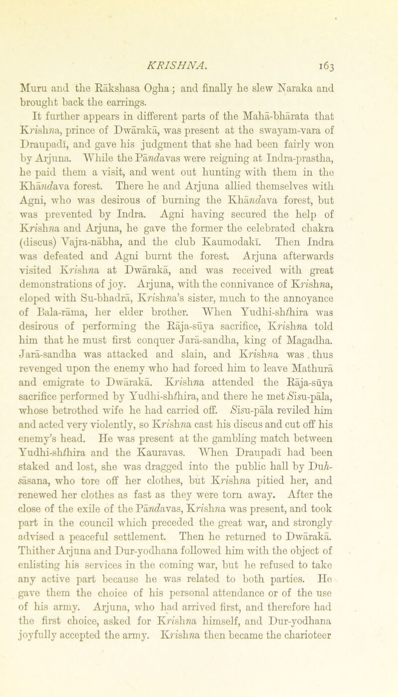 !Muru and tlie Kaksliasa Oglia; and finally lie slew ISlaraka and brought back the earrings. It further appears in different parts of the Maha-bharata that Ivrishim, prince of Dwaraka, was present at the swayam-vara of Draupadi, and gave his judgment that she had been fairly won by Aijuna. While the Pa«(favas were reigning at Indra-prastha, he paid them a \'isit, and went out hunting with them in the KhaiifZava forest. There he and Aijuna aUied themselves with Agni, who was desirous of burning the KhawiZava forest, but was prevented by Indra. Agni having secured the helji of Krishwa and Arjuna, he gave the foianer the celebrated chakra (iliscus) Vajra-nahha, and the club Kaumodaki. Then Indra was defeated and Agni burnt the forest. Arjuna afterwards visited K^’ishna at Dwaraka, and was received with great demonstrations of joy. Arjuna, with the connivance of K?’ishma, eloped with Su-bhadrii, Krishna’s sister, much to the annoyance of Bala-rama, her elder brother. When Yudhi-shihira was desirous of performing the Raja-suya sacrifice, K?'ishna told him that he must first conquer Jara-sandha, king of Magadlia. Jara-sandha was attacked and slain, and Krishna was , thus revenged upon the enemy Avho had forced him to leave Mathura and emigrate to Dwaraka. K?’ishna attended the Raja-suya sacrifice performed by Yudhi-shZhira, and there he met 5'isu-pala, whose betrothed wife he had carried off. ^Sisu-pala reviled him and acted very violently, so Krishna cast his discus and cut off his enemy’s head. He was present at the gambling match between Yudhi-shZhira and the Kauravas. ’VYhen Draupadi had been staked and lost, she was dragged into the pubhc hall by DuA- sasana, who tore off her clothes, but Ki’ishna pitied her, and renewed her clothes as fast as they were torn away. After the close of the exile of the Pa/nZavas, Krishna was present, and took part in the council which preceded the great war, and strongly advised a peaceful settlement. Then he returned to Dwaraka. Thither Arjuna and Dur-yodliana followed him with the object of eidisting his services in the coming war, but ho refused to talcc any active part because he was related to both parties. Ho gave them the choice of his personal attendance or of the use of his army. Arjuna, who had arrived first, and therefore had the first choice, asked for Krishna himself, and Dur-yodhana joyfully accepted the army. Krishna then became the charioteer