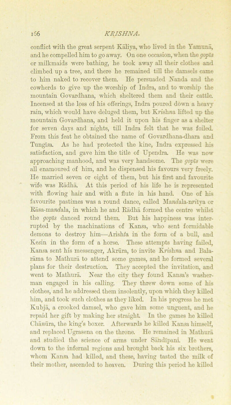 conflict with, the great serpent Kaliya, who lived in the Yamuna, and he compelled him to go away. On one occa-sion, when the gopH or milkmaids were bathing, he took away all their clothes and climbed up a tree, and there he remained till the damsels came to him naked to recover them. He persuaded Xanda and the cowherds to give up the worship of Indra, and to worship the mountain Govardhana, which sheltered them and their cattle. Incensed at the loss of his offerings, Indra poured down a heavy rain, which would have deluged them, but Krishna lifted up the mountain Govardhana, and held it upon his finger as a shelter for seven days and nights, tdl Indra felt that he was foiled. From this feat he obtained the name of Govardhana-dhara and Timglsa, As he had protected the kine, Indra expressed his satisfaction, and gave him the title of Upendra. He was now approaching manhood, and was very handsome. The gopis were aU enamoured of him, and he dispensed his favours very freely. He married seven or eight of them, but his first and favourite Avife was Eadlia. At this period of his life he is represented Avith floAving hair and Avith a flute in liis hand. One of his favourite pastimes was a round dance, called Ma7i<fala-nritya or Kasa-ma7i<?ala, in which he and Radha formed the centre AvhUst the gopis danced round them. But his happiness was inter- rupted by the machinations of Kansa, Avho sent formidable demons to destroy him—Arishfa in the form of a bull, and Kesin in the form of a horse. These attempts haAung faded, Kansa sent his messenger, Akrura, to iiiAute Krishwa and Bala- rama to Mathura, to attend some games, and he formed several plans for their destruction. They accepted the invitation, and Avent to IMathura, Near the city they found Kansa’s washer- man engaged in his calling. They threAv doAvn some of his clothes, and he addressed them insolently, upon which they killed him, and took such clothes as they liked. In liis progress he met Kubja, a crooked damsel, AAdio gave him some unguent, and he repaid her gift by making her straight. Hi the games he killed Chanura, the king’s boxer. Aftei-Avanls he killed Kansa himself, and replaced Ugrasena on the throne. He remained in ^Mathura and studied the science of arms under Sandlpani. He went doAvn to the infernal regions and brought back his six brothers, AA'hom Kansa had killed, and these, having tasted the milk of their mother, ascended to heaven. During this period he killed