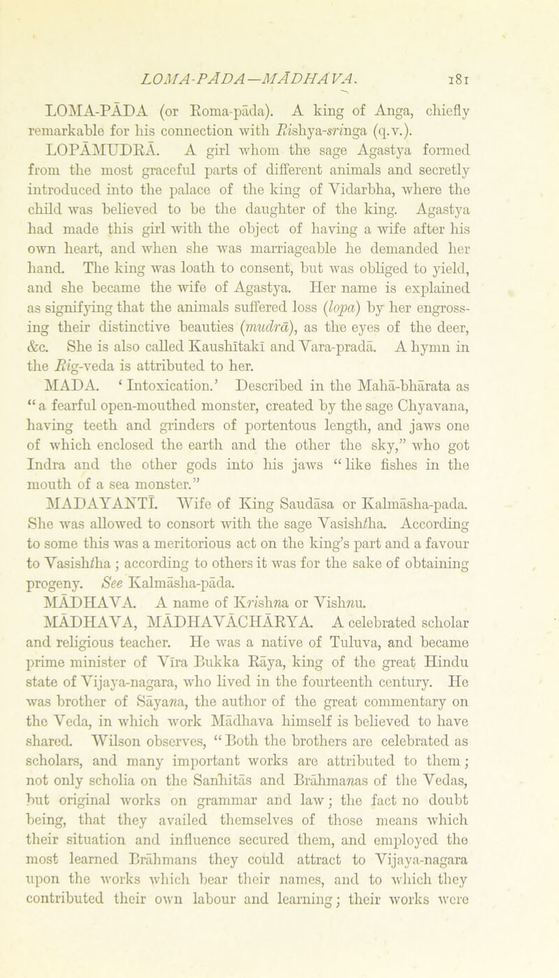 LO^IA-PADA (or Eoma-pada). A king of Anga, chiefly remarkable for his connection with iiishya-srfnga (q.v.). LOPAMUDRA. A girl whom the sage Agastya formed from the most graceful parts of different animals and secretly introduced into the palace of the king of Vidarbha, where the child was believed to be the daughter of the king. Agastya had made this girl Avith the object of having a wife after his OAvn heart, and AA'hen she was marriageable he demanded her hand. Tlie king was loath to consent, but was obliged to yield, and she became the wife of Agastya. Her name is explained as signifjung that the animals suffered loss (lopa) by her engross- ing their distinctive beauties (rmiclrd), as the eyes of the deer, &c. She is also called Kaushitaki and Vara-prada. A hymn in tlie Eig-\eda, is attributed to her. MAD A. ‘ Intoxication.’ Described in the Maha-bharata as “ a fearful open-mouthed monster, created by the sage Chyavana, having teeth and grinders of portentous length, and jaws one of Avhich enclosed the earth and the other the sky,” who got Indra and the other gods into his jaws “ like fishes in the mouth of a sea monster.” MADAYAKTl. Wife of King Saudasa or Kalmasha-pada. She was allowed to consort Avith the sage Vasishiha. According to some this Avas a meritorious act on the king’s part and a favour to Vasish/ha; according to others it Avas for the sake of obtaining progeny. See Kalmasha-pada. ^lADHAVA A name of Kj'ishwa or Vishnu. :MADHAVA, MADHAVACHARYA. a celebrated scholar and religious teacher. He Avas a native of Tuluva, and became prime minister of Yira Bukka Raya, king of the great Hindu state of Vijaya-nagara, aaAio lived in the fourteenth century. He Avas brother of Sayana, the author of the great commentary on the Veda, in Avhich Avork Madhava himself is believed to have shared. Wilson observe.s, “Both the brothers are celebrated as scholars, and many important Avorks are attributed to them; not only scholia on the Sanliitas and Brahmanas of the Vedas, but original Avorks on grammar and laAv; the fact no doubt being, that they availed tliemselves of those means Avhich their situation and influence secured them, and employed the most learned Brahmans they could attract to Vijaya-nagara upon the Avorks AA’liich bear their name.s, and to Avliich they contributed their OAvn labour and learning; their Avmrks Avcrc