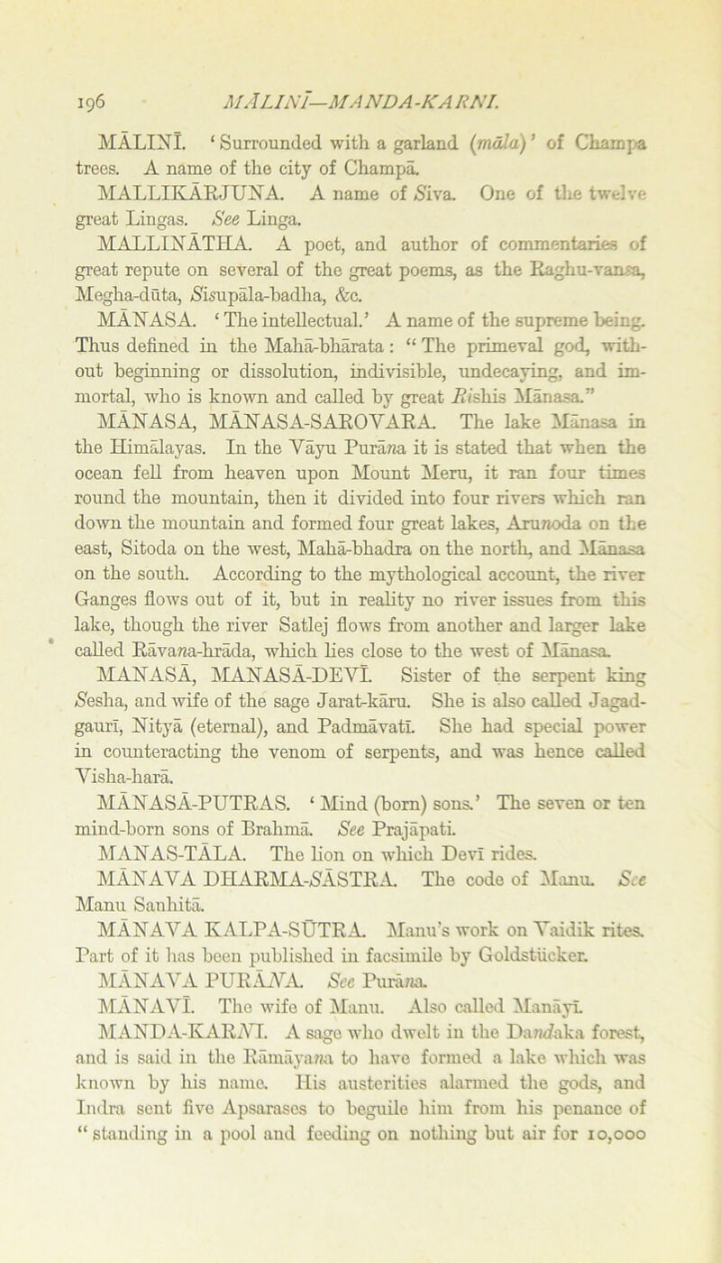 MALINl. ‘ Surrounded with a garland (mala) ’ of Chamf»a trees. A name of the city of Champa. MALLIKLARJUNA. A name of /S'iva. One of the twelve great Lingas. See Linga. MALLIJfATIIA. A poet, and author of commentaries of great repute on several of the great poems, as the Eaghu-vaasa, Megha-duta, >Sisupala-hadha, &c. MANASA. ‘The intellectual.’ A name of the supreme being. Thus defined in the Maharbharata: “ The primeval god, with- out beginning or dissolution, indivisible, undecaying, and im- mortal, who is known and called by great .R/shis ilanasa.” MANASA, MANASA-SAROVARA. The lake Manasa in the Himalayas. In the Vayu Puraria it is stated that when the ocean feU from heaven upon Mount Meru, it ran four times round the mountain, then it divided into four rivers which ran down the mountain and formed four great lakes, AruTioda on the east, Sitoda on the west, Mah^bhadra on the north, and 3Ianasa on the south. According to the mythological account, the river Ganges flows out of it, but in reality no river issues from this lake, though the river Satlej flows from another and larger lake called Ravawa-hrada, which lies close to the west of Manasa. MANASA, MANASA-DEVT. Sister of the serpent king (Sesha, and wife of the sage Jarabkaru. She is also called Jagad- gauri, Nitya (eternal), and PadmavatL She had special power in counteracting the venom of serpents, and was hence called Visha-hara. MANASA-PUTRAS. ‘ Mind (bom) sons.’ The seven or ten mind-born sons of Brahma. See Prajapati MANAS-TALA. The lion on w'hich Devi rides. MANAVA DHARMA->SASTRM The code of IManu, See Manu Sanhita. MANAVA KALPA-SUTRA. Manu’s work on Vaidik rites. Part of it has been published in facsimile by Goldstiicker. klANAYA PURj\_VA. See Pura?ia. klANAVl. Tlie wife of Manu. Also called ManayL kIANDA-KARi\H. A sago who dwelt in the Dan<faka forest, and is said in the Ramilyana to have formed a lake which was known by his name. His austerities alarmed the gods, and Indra sent five Apsarases to beguile him from his penance of “ standing in a pool and feeding on nothing but air for 10,000