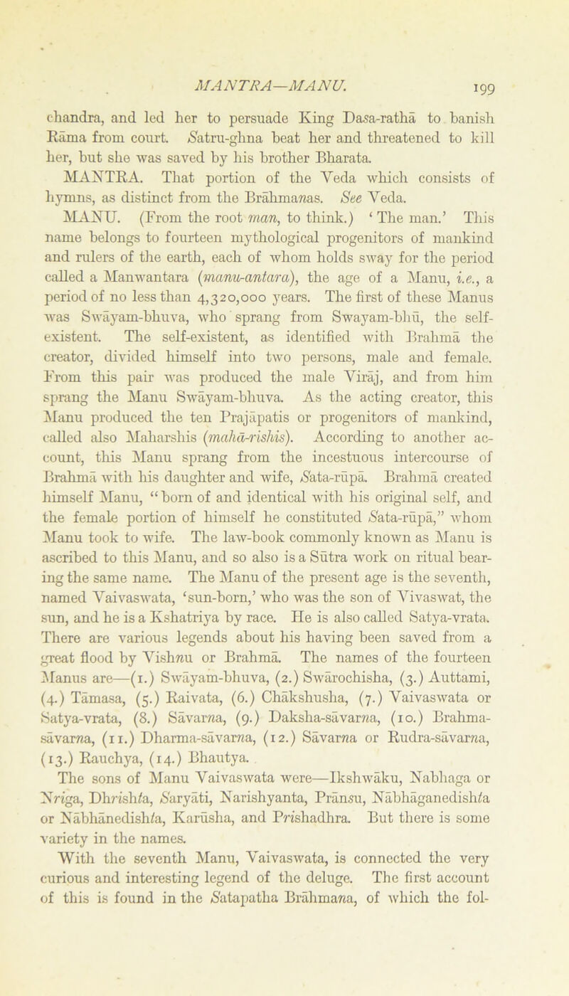 MANTRA—MANU. chandra, and led her to persuade King Da^a-ratha to banish Rama from court. jS'atru-ghna beat her and threatened to kill her, but she was saved by his brother Bharata MANTRA. That portion of the Veda which consists of hymns, as distinct from the BrMimaTias. Ste Veda. MANU. (From the root man, to think.) ‘ The man.’ This name belongs to fourteen mythological progenitors of mankind and rulers of the earth, each of whom holds sway for the period called a Manwantara (manvrantara), the age of a IManu, i.e., a period of no less than 4,320,000 years. The first of these Manus was Swayam-bhuva, who sprang from Swayam-bhu, the self- existent. The self-existent, as identified with Brahma the creator, divided himself into two persons, male and female. From this pair was produced the male Viraj, and from him sprang the Manu Swayam-bhuva. As the acting creator, this Alanu produced the ten Prajapatis or progenitors of manlvind, called also Maharshis (malid-rishis). According to another ac- count, this Llanu sprang from the incestuous intercourse of Brahma with his daughter and wife, Nata-rupa. Brahma created himself Manu, “ born of and identical with his original self, and the female portion of himself he constituted Nata-riipa,” whom ^lanu took to wife. The law-book commonly known as Manu is ascribed to this Manu, and so also is a Sutra work on ritual bear- ing the same name. The Manu of the present age is the seventh, named Vaivaswata, ‘sun-born,’ who was the son of Vivaswat, the sun, and he is a Kshatriya by race. He is also called Satya-vrata. There are various legends about his having been saved from a great flood by A^ishnu or Brahma. The names of the fourteen Alanus are—(i.) Swayam-bhuva, (2.) Swarochisha, (3.) Auttami, (4.) Tamasa, (5.) Raivata, (6.) Chakshusha, (7.) Vaivaswata or Satya-vrata, (8.) Savar/ia, (9.) Daksha-savarna, (10.) Brahma- savaraa, (ii.) Dharma-savaivza, (12.) Savarna or Rudra-savama, (13.) Rauchya, (14.) Bhautya The sons of Manu Vaivaswata were—Ikshwaku, Nabhaga or Nriga, Dhrish/a, 6'aryati, Narishyanta, Pran.su, Nabhaganedish^a or Nabhanedish/a, Karusha, and Pn'shadhra. But there is some variety in the names. With the seventh Manu, Vaivaswata, is connected the very curious and interesting legend of the deluge. The first account of this is found in the (S'atapatha Brahmana, of which the fol-