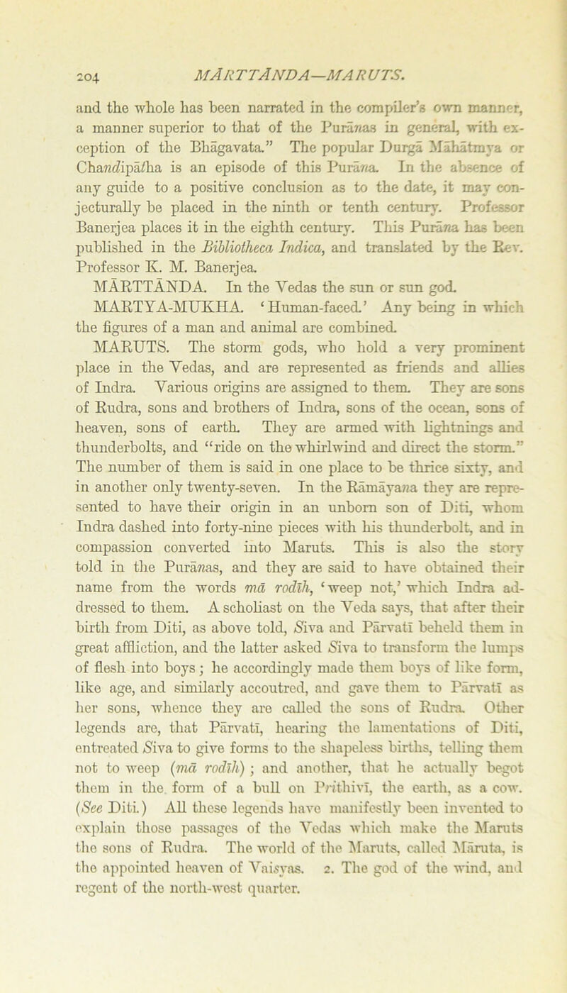MARTTANDA—MARUTS. and the whole has been narrated in the compiler’s own manner, a manner superior to that of the Puranas in general, with ex- ception of the Bhagavata.” The popular Durga Mahatmya or Cha«c?ipaiha is an episode of this PuraTm. In the absence of any guide to a positive conclusion as to the date, it may con- jecturally be placed in the ninth or tenth century. Professor Banerjea places it in the eighth century. This PuraTJa has been published in the Bibliotheca Indica, and translated by the Eev. Professor K. M. Banerjea MARTTANDA. In the Vedas the sun or sun god MARTYA-MUKHA. ‘Human-faced’ Any being in which the figures of a man and animal are combined MARUTS. The storm gods, who hold a very prominent place in the Vedas, and are represented as friends and allies of Indra. Various origins are assigned to them, Thej* are sons of Rudra, sons and brothers of Indra, sons of the ocean, sons of heaven, sons of earth. They are armed with lightnings and thunderbolts, and “ride on the whirlwind and direct the storm,” Tlie number of them is said in one place to be thrice sixty, and in another only twenty-seven. In the Ramaya?ia they are repre- sented to have their origin in an unborn son of Diti, whom Indra dashed into forty-nine pieces with his thunderbolt, and in compassion converted into Maruts. This is also the story told in the PuraTzas, and they are said to have obtained their name from the words ma rodlh, ‘ weep not,’ which Indra ad- dressed to them. A scholiast on the Veda says, that after their birth from Diti, as above told, iSiva and Parvati beheld them in great affliction, and the latter asked iS^iva to transform the lumps of flesh into boys; he accordingly made them boys of like form, like age, and similarly accoutred, and gave them to Parvati as her sons, whence they are called the sons of Rudra. Other legends are, that Parvati, hearing the lamentations of Diti, entreated (Siva to give forms to the shapeless births, telling tliem not to weep {md rodlh) ; and another, that he actually begot them in the form of a buU on Pnthivi, the earth, as a cow. (See Diti) All these legends have manifestly been invented to oxjilain those passages of the Vedas which make the Manits the sons of Rudra. Tlie world of the ^faruts, called IMaruta, is the appointed heaven of Vai-syas. 2. The god of the wind, au'l regent of the north-west quarter.