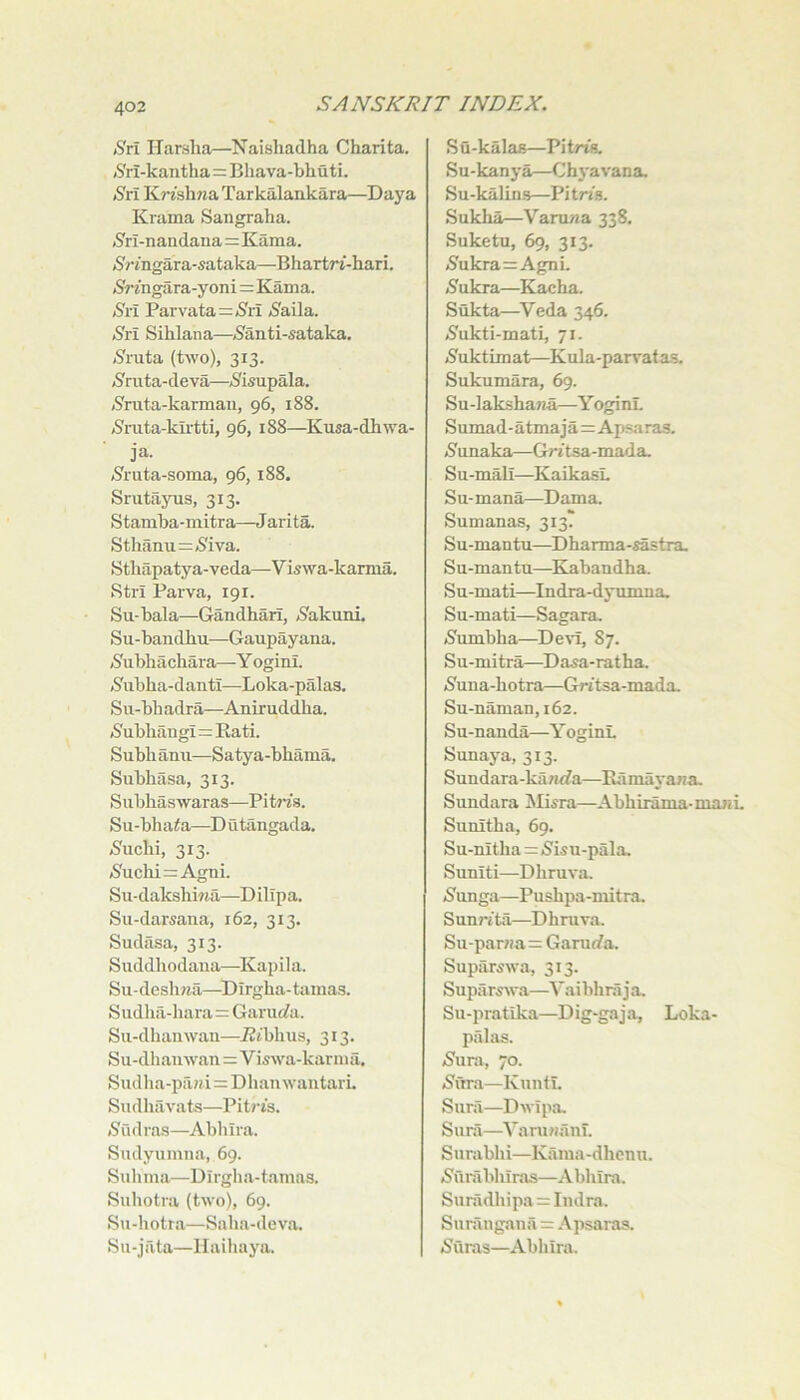 (S'rl ITarsha—Naishadha Charita. .S'rl-kantlia=Bhava-bhuti. (S'rl KWsh?iaTarkalaiikara—Daya Krama Sangraha. jS'ri-nandana=Kama. iS'rmgara-sataka—Bhartrt-hari. /Sringara-yoni=Kama. Sri Parvata=>S'ii /Sfaila. Sri Sihlana—5anti-sataka. /Sruta (two), 313. (S^ruta-deva—,S'isupala. (S'ruta-karman, 96, 188. /S'rata-ku’tti, 96, 188—Kusa-dhwa- ja. »8ruta-soma, 96,188. Srutayus, 313. Stamba-mitra—Jarita. Sthanu=<8iva. Sthapatya-veda—Viswa-karma. Stri Parva, 191. Su-bala—Gandhari, <8akunl Su-bandhu—Gaupayana. (Subbachara—Y oginl. /S'ubha-danti—Loka-palas. Su-bhadra—Aniruddha. (Subliaugi=Rati. Subh ami—Satya-bhama. Subhasa, 313. Subhaswaras—Pitm. Su-bha<a—Dutangada. ^uchi, 313. (8uchi=Agni. Su-dakshbia—DilTpa. Sii-darsana, 162, 313. Sudasa, 313. Suddhodaua—Kapila. Su-desli?ia—^Dlrgha-tamas. Sudha-hara = Garuc?a. Su-dhaiiwau—TZibhus, 313. Su-dhanwan=Viswa-karma. Siidlia-pfiH.i = DhauwantarL Sudhavats—Pitris. (Sudras—Abhira. Sudyumiia, 69. Sulima—Dirgha-tamas. Suhotra (two), 69. Su-liotra—Saha-deva. Su-jilta—Haihaya. Su-kalas—Pitrts. Su-kanya—Chj'avana. Su-kalins—Pi tn's. Sukha—Varuwa 338. Suketu, 69, 313. j8ukra=AgnL 5'ukra—Kacha. Sukta—^Veda 346. <8ukti-mati, 71. iSuktim at—Kula-parrat as. Sukumara, 69. Su-laksha>ia—Y oginL Sumad-atmaja=Apsaras. i8unaka—Gritsa-mada. Su-mall—KaikasL Su-mana—Dam a. Sumanas, 313. Su-mantu—Dharma-s^tra. Su-mantu—Kabandha. Su-mati—Indra-dyumna. Su-mati—Sagara. (Jumbha—Devi, 87. Su-mitra—Dasa-ratha. iSuna-hotra—Gntsa-mada. Su-naman, 162. Su-nanda—Y oginL Sunaya, 313. Sundara-ka«<fa—Ramayana. Sundara !Mi5ra—Abhirama-manL Sunitha, 69. Su-nitha = iSisu-pala. Suniti—Dhruva. /Sunga—Pushpa-mitra. Sun?'ita—Dhruva, Su-par«a= Garm/a. Supiirswa, 313. Supilrswa—Vaibhra j a. Su-pratika—Dig-gaja, Loka- pillas. 5'ura, 70. jS'ura—Kimti. Sura—Dwipa. Suni—YaruHanT. Surabhi—Kama -dhcnu. (S'unibhiras—Abhira. Suradhipa = Indra. Suningana = Apsaras. /Suras—Abliira.