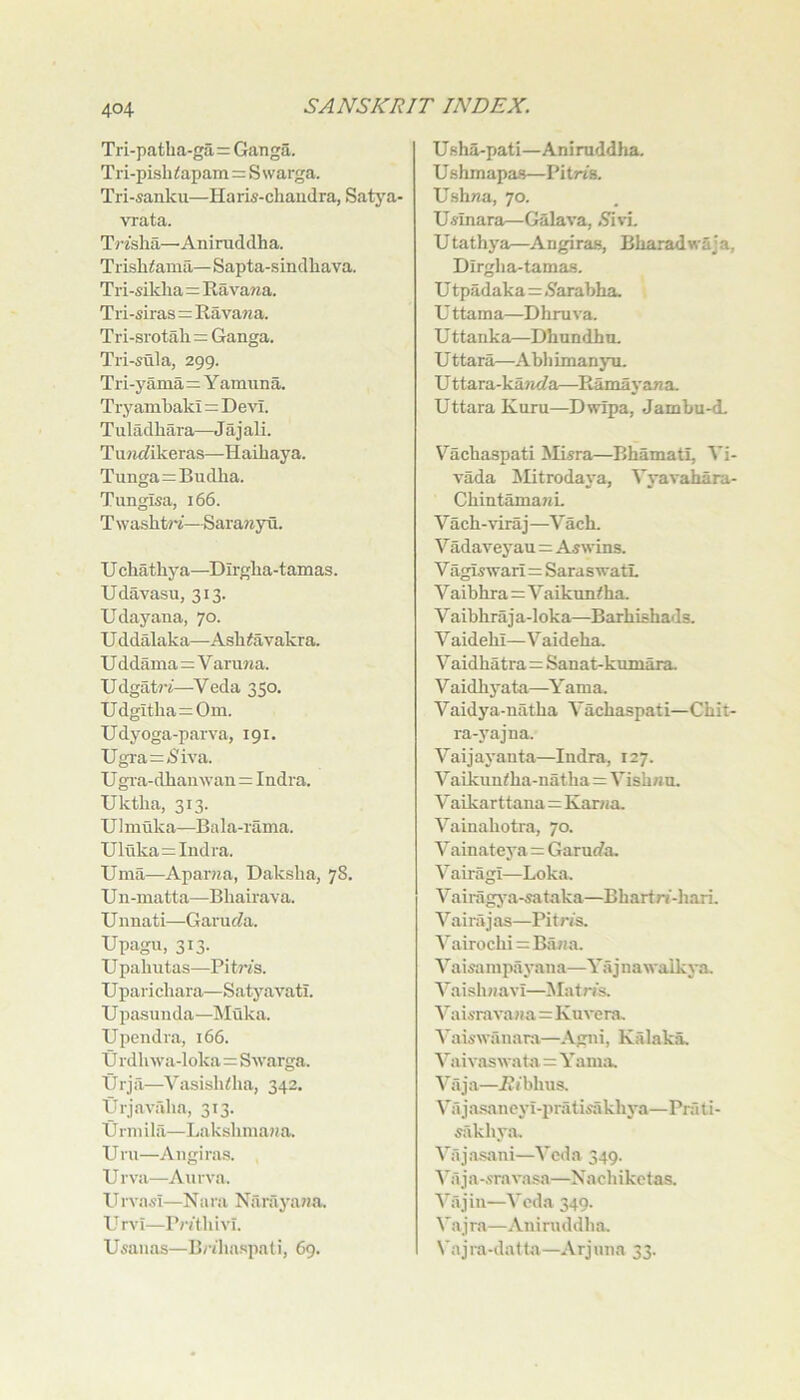 Tri-patha-ga=Ganga. Tri-pisli<apam = Swarga. Tri-sanku—Haris-chaiidra, Satya- vrata. Trzslia—Aniruddha. Trish^amii—Sapta-sindhava. Tri-siklia=Ravana. Tri-siras=Ravawa. Tri-srotali= Ganga. Tri-sula, 299. Tri-yama=Y amuna. Try amkaki=Devi. Tuladhara—Jajali. Tu»ic?ikeras—Haibaya. Tunga=Budha. Tungisa, 166. TwashtJi’—Sarawyn. U cbathya—Dirgba-tamas. Udavasu, 313. Udayana, 70. U ddalaka—Asb^avakra. U ddama=V arujia. Udgat7-J—Veda 350. Udgltba=0m. Udyoga-parva, 191. Ugra=jSiva. U gia-dbanwan=Indra. Uktba, 313. U1 muka—Bala-rama. Uluka=Indra. Uma—Apar^ia, Dakslia, 78. U n-matta—Bbairava. U nnati—Garuf^a. Upagu, 313. U pabntas—PitWs. Uparichara—Satyavatl. Upasunda—Muka. Upendra, 166. tj rdbwa-loka=Swarga. Urja—Vasisbiba, 342. Urjavalia, 313. tJ nil ilfi—Laksbinaua. Uru—Aiigiras. Urva—Aurva. ITrvasi—Nara Narayaua. U rvi—rntbivi. Usaiias—Bi-ibaspali, 69. Usba-pati—Aniruddha. U shmapas—Pitm. Ushna, 70. Usinara—Galava, Utathya—Angiraa, Bbaradwaja, Dirgba-tamas. U tpadaka=.STarabha U ttama—Dhruva. U ttanka—Dhundhu. U ttara—Abb imanyu. U ttara-kawi/a—Ramayaua Uttara Kuru—Dwipa, Jambu-d. Vachaspati Misra—Bbamatl, Vi- vada Mitrodaya, Vyavahara- CbintamanL V ach-vira j —V ach. Vadaveyau = Aswins. V agis wari=Sara swatL V aibhra=Vaikuntha. V aibhraja-loka—Barbishads. V aidebi—Vaideba, Vaidhatra=Sanat-kumara. V aidbj’ata—Y ama. Vaidya-natba Vachaspati—Cbit- ra-yajna. Vaijayanta—Indra, 127. Vaikuntba-natha=Vishnu. Vaikarttana=Kariia. Vainabotra, 70. V ainateya = Garurfa. Vairagi—Loka. Vairagj^a-sataka—Bhartn'-liari. Vai raj as—Pi t ris. Vairochi = Bilna. Vaisampayaiia—Yajnawalkya. Vaishnavi—Matris. Vaisravana=Kuvera. Vaiswananv—Agni, Kalak^ Vaivas wata=Y ama. Vaja—i?ibbus. Va j asancyi-pratisakb j'a—Pra ti- 5akbya. V:ija.sani—Veda 349. I'iija-.fravasa—Nacbikctas. I'ajin—Veda 349. Vajra—Aniruddba, Va j ra-dat ta —Arj iina 33.