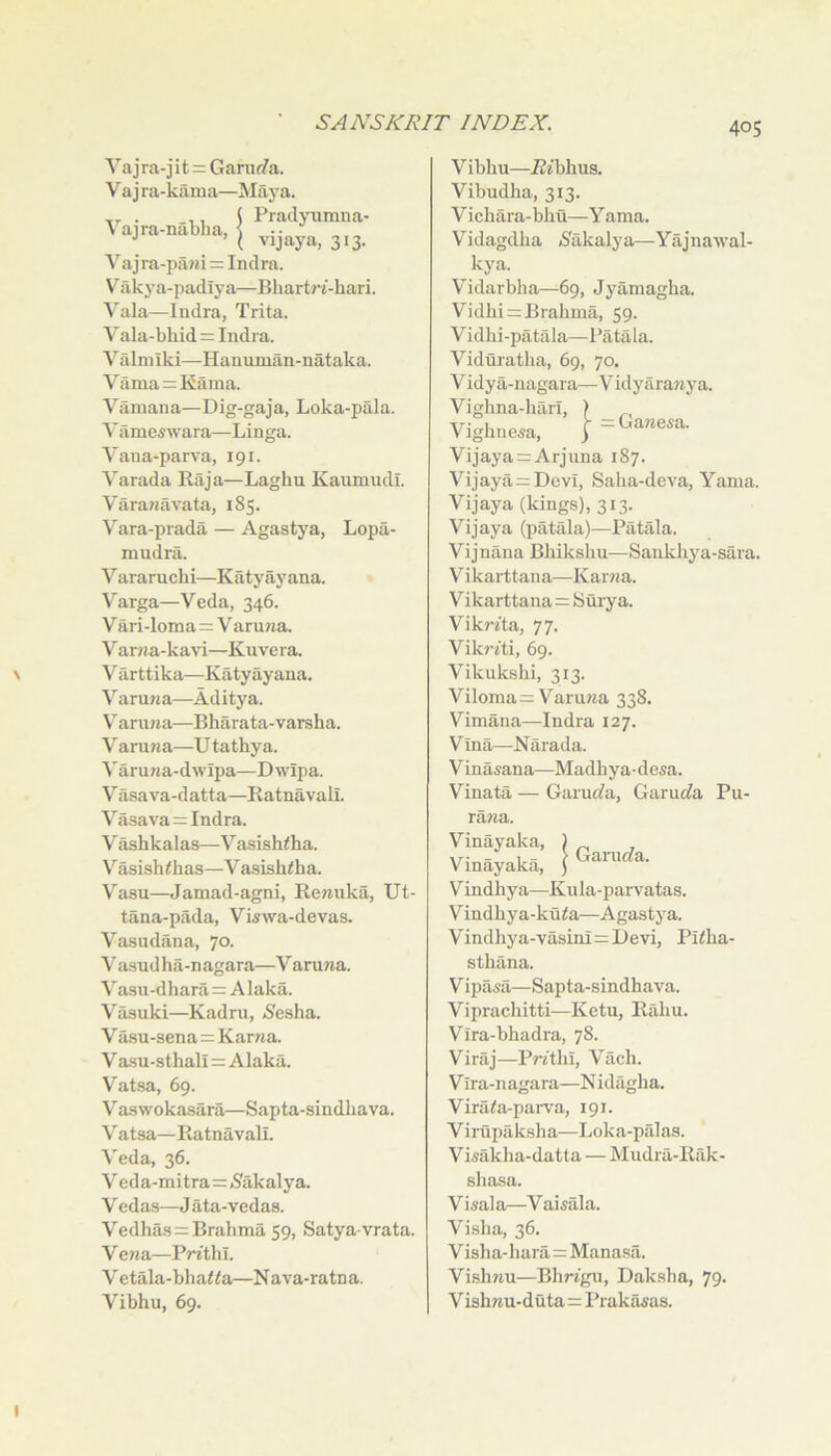 Va j ra-j i t = Ganirfa. V a j ra-kama—Maya. Praclyiimua- 313- Vajra-nablia, \ J ’ ( vijaya, Vajra-pani = Indra. V^akya-padlya—Bhartni-hari. Vala—Indra, Trita. Vala-bhid = Indra. Valmiki—Hauuman-nataka. Varna = Kama. Vamana—Dig-gaja, Loka-pala. Vilmeswara—Linga. Vana-pars'a, 191. Varada Raja—Laghu Kaumudl. Varanavata, 185. Vara-prada — Agastya, Lopa- mudra. Vararuchi—Katyayana. Varga—Veda, 346. V ari-loma=V aruna. V arna-kavi—Kuvera. V arttika—Katyayana. Varuna—Aditya. V' aru7ia—Bharata-varsha. Varuna—U tathya. Varuna-dwipa—Dwipa. V asava-datta—Ratnavali. Vasava = Indra. V' ashkalas—Vasishiha. V''asish<has—V asishiha. Vasu—Jamad-agni, Ren-uka, Ut- tana-pada, Viswa-devas. Vasudana, 70. Vasudha-nagara—V aruna. ^'asu-dha^a = A laka. Vasuki—Kadru, (Sesha. V asu-sena = Karwa. V a-su-sthali=Alaka. V'atsa, 69. Vaswokasara—Sapta-sindliava. V atsa—Ratnavali. Veda, 36. Veda-mitra=<8akalya. V edas—J ata-vedas. Vedhas = Brahma 59, Satya-vrata. Vena—PWthl. V etala-bha<<a—Nava-ratna. Vibhu, 69. Vibliu—jBibhus. Vibndlia, 313. Vichara-bhu—Yama. Vidagdlia iSakalya—Yajnawal- kya. Vidarbha—69, Jyamagha. Vidhi = Brahma, 59. Vidhi-patala—Patala. Viduratha, 69, 70. V idy a-nagara— Vidyaranya. Vighna-hiiri, ) ^ Vighne^a, } =Gane.a. Vijaya = Arjuna 187. Vijaya = Devi, Saha-deva, Yama. Vijaya (kings), 313. Vijaya (patala)—Patala. Vijnana Bhikshu—Sankhya-sara. Vikarttana—Karna. V ikarttana=Suiy a. Vikrita, 77. Vikriti, 69. Vikukshi, 313. Viloma=: Varuna 338, Vimana—Indra 127. Vina—Narada. Vinasana—Madhya-desa. V’’inata — Garuc(a, Garurfa Pu- rawa. Vinayaka, Vinayaka, Vindhya—Kula-parvatas. Vindhya-kuto—Agastya. Vindhya-vasini=Devi, Pi<ha- Gamc?a. sthana. Vipasa—Sapta-sindhava. Viprachitti—Ketu, Rahu. Vira-bhadra, 78. Viraj—PWthi, Vach. V ira-nagara—N idagha. Vira<a-parva, 191. Virupaksha—Loka-palas. Visakha-datta — Mudra-Rak- shasa. Visala—Vai^ala. Visha, 36. Visha-hara=Manasa. Vishnu—Blm'gn, Dak.sha, 79. V ishnu-duta = Prakasas.