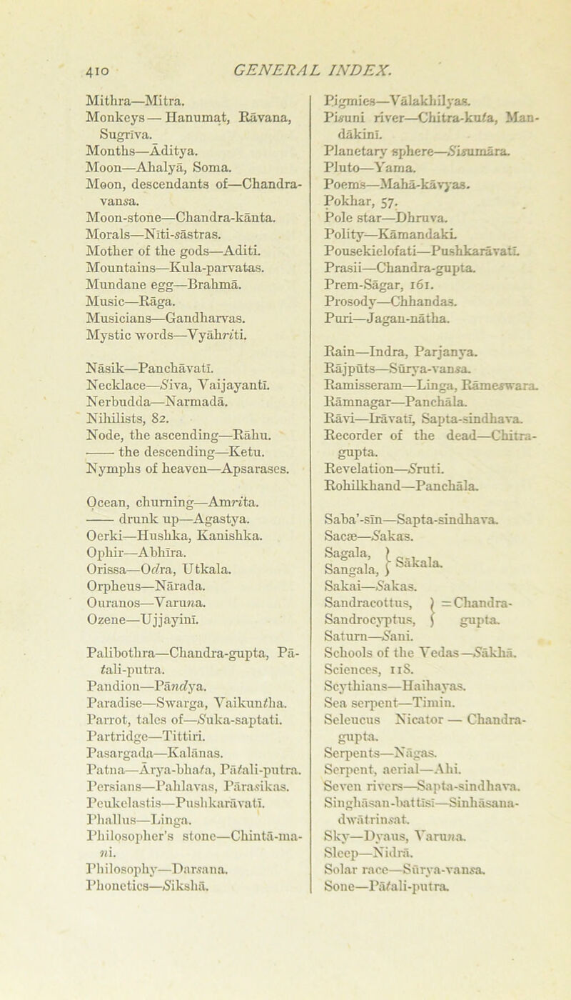 Mithra—Mitra. Monkeys — Hanumat, Eavana, Sugriva. M onths—Adity a. Moon.—Alialya, Soma. Moon, descendants of—Chandra- vansa. Moon-stone—Chandra-kanta. Morals—N iti-sastras. Mother of the gods—Aditi. Mountains—Kula-parvatas. Mundane egg—Brahma. Music—Raga. Musicians—Gandharvas. Mystic words—VyahrftL N asik—Pan chavati. Necklace—>S'iva, Vaijayantl. N erbudda—N armada. NihUists, 82. Node, the ascending—Eahu. the descending—Ketu. Nymphs of heaven—Apsarases. Ocean, churning—Am7-fta. drunk up—Agastya. Oerki—Hushka, Kanishka. Ophir—Ahhira. Orissa—Orfra, Utkala. Orpheus—Narada. Ouranos^—V arujia. Ozene—Ujjayinl. Palihothra—Chandra-gupta, Pa- fali-putra. Pandion—Pa?7c?ya. Paradise—Swarga, Vaikuniha. Parrot, talcs of—(Suka-saptati. Partridge—Ti tti ri. Pasargada—Kaliinas. Patna—Arya-hha^a, Paiali-putra. Persian s—Pahlavas, Para,9ikas. Peukelastis—Pushkarfivati. Phallus—Linga. Philosopher’s stone—Chinta-ma- 7U. Philosophy—Dar.9ana. I’honetics—<8iksha. Pigmies—Valakliilya*. Pisuni river—Chitra-knta, Man- dakinl. Planetary sphere—^.S'iffurnara. Pluto—Yama. Poenls—Maha-ka^-jas- Pokhar, 57. Pole star—Dhruva. Polity—KamandakL Ponsekielofati—PmshkaravatL Prasii—Chandra-gupta. Prem-Sagar, 161. Prosodj’—Chhandas. Puri—Jagau-natha. Rain—Indra, Parjanya. Rajputs—Stirya-vansa. Ramisseram—Linga, Rame^wara. Ramnagar—Panchala. Ravi—Iravati, Sapta-sindhava. Recorder of the dead—Chitra- gupta. Revelation—^5ruti. Rohilkhand—Panchala. Saba’-sin—Sapta-sindhava. Sacffi—iSakas. IfglU;,} ssk-ii Sakai—Sakas. Sandracottus, ) =Chandra- Sandrocj'ptus, ) gupta. Saturn—iShni. Schools of the Yedas—5akha. Sciences, iiS. Scythians—Haihayas. Sea serpent—Timin. Seleucus Nicator — Chandra- gupta. Serpents—Niigas. Serpent, aerial—Ahi. Seven rivers—Sapta-sindhava. Singhasan-luittisi—Sinhasana- dwatrinsat. Sky—Dyaus, Varu?ia. Slcei)—Nidni. Solar race—Surya-vansa. Sono—Pa/ali-putra.