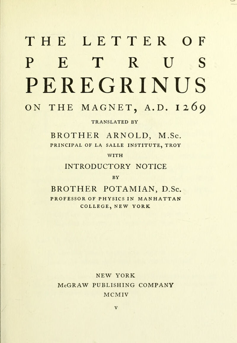 PETRUS PEREGRINUS ON THE MAGNET, A.D. 12 69 TRANSLATED BY BROTHER ARNOLD, M.Sc. PRINCIPAL OF LA SALLE INSTITUTE, TROY WITH INTRODUCTORY NOTICE BY BROTHER POTAMIAN, D.Sc. PROFESSOR OF PHYSICS IN MANHATTAN COLLEGE, NEW YORK NEW YORK McGRAW PUBLISHING COMPANY MCMIV