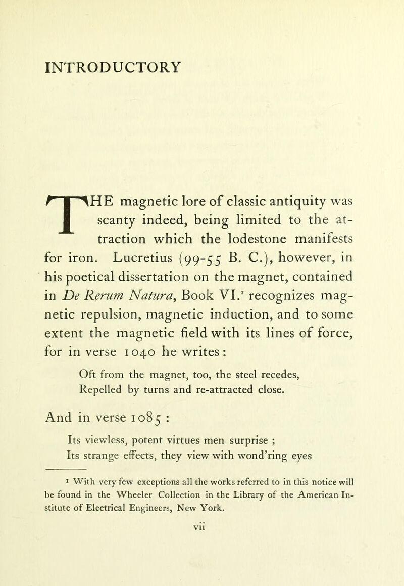 INTRODUCTORY The magnetic lore of classic antiquity was scanty indeed, being limited to the at- traction which the lodestone manifests for iron. Lucretius (99-55 B. C.j, however, in his poetical dissertation on the magnet, contained in De Rerum Natura^ Book VI.' recognizes mag- netic repulsion, magnetic induction, and to some extent the magnetic field with its lines of force, for in verse 1040 he writes: Oft from the magnet, too, the steel recedes, Repelled by turns and re-attracted close. And in verse 1085 : Its viewless, potent virtues men surprise ; Its strange effects, they view with wond’ring eyes J With very few exceptions all the works referred to in this notice will be found in the Wheeler Collection in the Library of the American In- stitute of Electrical Engineers, New York.